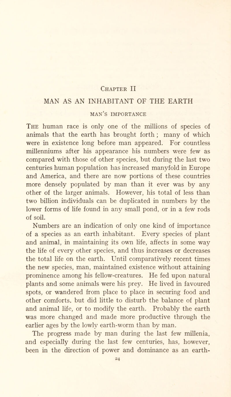 Chapter II MAN AS AN INHABITANT OF THE EARTH man’s importance The human race is only one of the millions of species of animals that the earth has brought forth ; many of which were in existence long before man appeared. For countless millenniums after his appearance his numbers were few as compared with those of other species, but during the last two centuries human population has increased manyfold in Europe and America, and there are now portions of these countries more densely populated by man than it ever was by any other of the larger animals. However, his total of less than two billion individuals can be duplicated in numbers by the lower forms of life found in any small pond, or in a few rods of soil. Numbers are an indication of only one kind of importance of a species as an earth inhabitant. Every species of plant and animal, in maintaining its own life, affects in some way the life of every other species, and thus increases or decreases the total life on the earth. Until comparatively recent times the new species, man, maintained existence without attaining prominence among his fellow-creatures. He fed upon natural plants and some animals were his prey. He lived in favoured spots, or wandered from place to place in securing food and other comforts, but did little to disturb the balance of plant and animal life, or to modify the earth. Probably the earth was more changed and made more productive through the earlier ages by the lowly earth-worm than by man. The progress made by man during the last few millenia, and especially during the last few centuries, has, however, been in the direction of power and dominance as an earth-