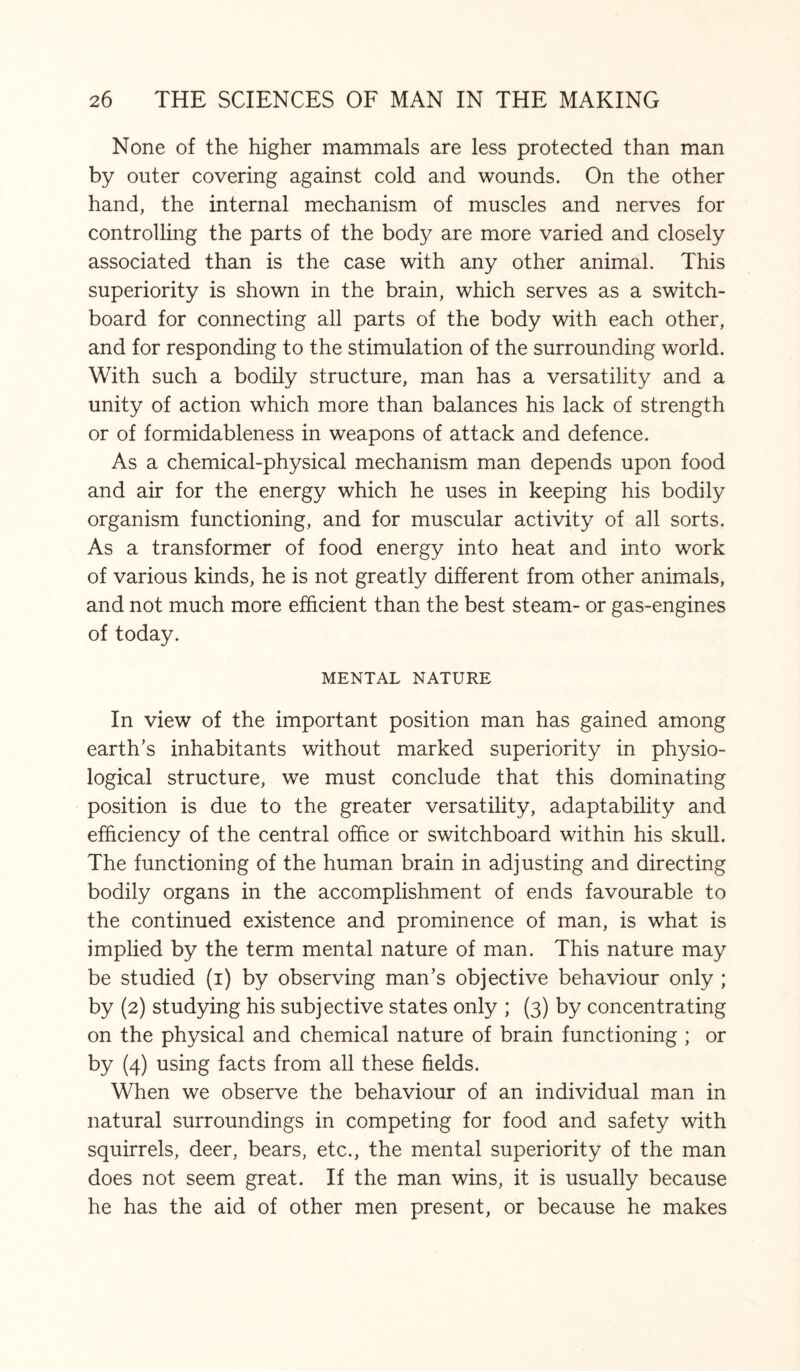 None of the higher mammals are less protected than man by outer covering against cold and wounds. On the other hand, the internal mechanism of muscles and nerves for controlling the parts of the body are more varied and closely associated than is the case with any other animal. This superiority is shown in the brain, which serves as a switch¬ board for connecting all parts of the body with each other, and for responding to the stimulation of the surrounding world. With such a bodily structure, man has a versatility and a unity of action which more than balances his lack of strength or of formidableness in weapons of attack and defence. As a chemical-physical mechanism man depends upon food and air for the energy which he uses in keeping his bodily organism functioning, and for muscular activity of all sorts. As a transformer of food energy into heat and into work of various kinds, he is not greatly different from other animals, and not much more efficient than the best steam- or gas-engines of today. MENTAL NATURE In view of the important position man has gained among earth’s inhabitants without marked superiority in physio¬ logical structure, we must conclude that this dominating position is due to the greater versatility, adaptability and efficiency of the central office or switchboard within his skull. The functioning of the human brain in adjusting and directing bodily organs in the accomplishment of ends favourable to the continued existence and prominence of man, is what is implied by the term mental nature of man. This nature may be studied (i) by observing man’s objective behaviour only ; by (2) studying his subjective states only ; (3) by concentrating on the physical and chemical nature of brain functioning ; or by (4) using facts from all these fields. When we observe the behaviour of an individual man in natural surroundings in competing for food and safety with squirrels, deer, bears, etc., the mental superiority of the man does not seem great. If the man wins, it is usually because he has the aid of other men present, or because he makes