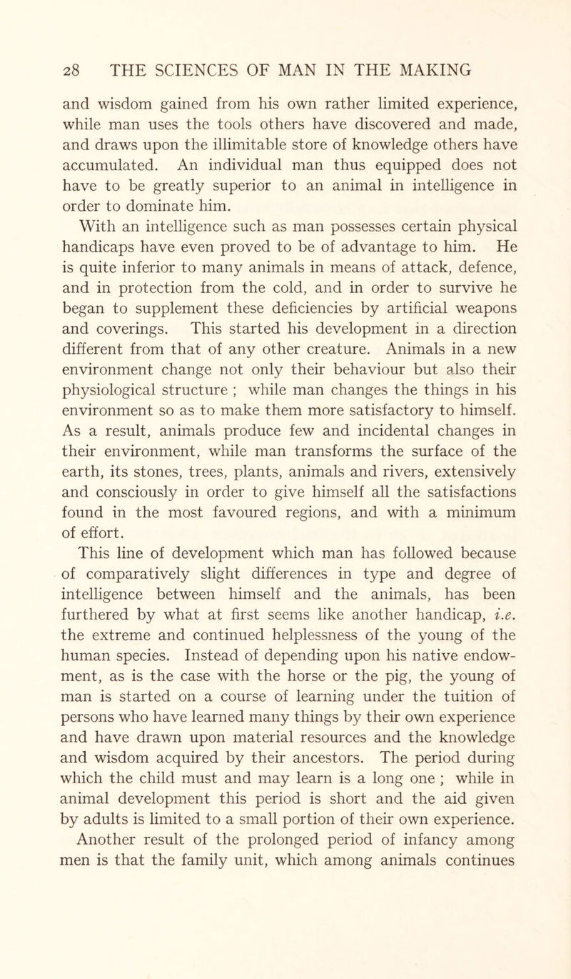 and wisdom gained from his own rather limited experience, while man uses the tools others have discovered and made, and draws upon the illimitable store of knowledge others have accumulated. An individual man thus equipped does not have to be greatly superior to an animal in intelligence in order to dominate him. With an intelligence such as man possesses certain physical handicaps have even proved to be of advantage to him. He is quite inferior to many animals in means of attack, defence, and in protection from the cold, and in order to survive he began to supplement these deficiencies by artificial weapons and coverings. This started his development in a direction different from that of any other creature. Animals in a new environment change not only their behaviour but also their physiological structure ; while man changes the things in his environment so as to make them more satisfactory to himself. As a result, animals produce few and incidental changes in their environment, while man transforms the surface of the earth, its stones, trees, plants, animals and rivers, extensively and consciously in order to give himself all the satisfactions found in the most favoured regions, and with a minimum of effort. This line of development which man has followed because of comparatively slight differences in type and degree of intelligence between himself and the animals, has been furthered by what at first seems like another handicap, i.e. the extreme and continued helplessness of the young of the human species. Instead of depending upon his native endow¬ ment, as is the case with the horse or the pig, the young of man is started on a course of learning under the tuition of persons who have learned many things by their own experience and have drawn upon material resources and the knowledge and wisdom acquired by their ancestors. The period during which the child must and may learn is a long one ; while in animal development this period is short and the aid given by adults is limited to a small portion of their own experience. Another result of the prolonged period of infancy among men is that the family unit, which among animals continues
