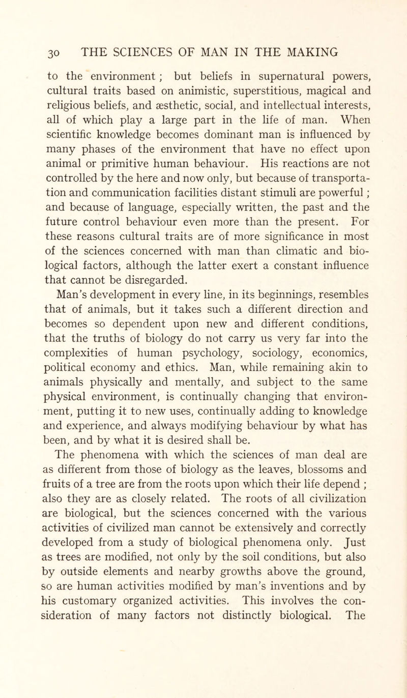 to the environment; but beliefs in supernatural powers, cultural traits based on animistic, superstitious, magical and religious beliefs, and aesthetic, social, and intellectual interests, all of which play a large part in the life of man. When scientific knowledge becomes dominant man is influenced by many phases of the environment that have no effect upon animal or primitive human behaviour. His reactions are not controlled by the here and now only, but because of transporta¬ tion and communication facilities distant stimuli are powerful; and because of language, especially written, the past and the future control behaviour even more than the present. For these reasons cultural traits are of more significance in most of the sciences concerned with man than climatic and bio¬ logical factors, although the latter exert a constant influence that cannot be disregarded. Man’s development in every line, in its beginnings, resembles that of animals, but it takes such a different direction and becomes so dependent upon new and different conditions, that the truths of biology do not carry us very far into the complexities of human psychology, sociology, economics, political economy and ethics. Man, while remaining akin to animals physically and mentally, and subject to the same physical environment, is continually changing that environ¬ ment, putting it to new uses, continually adding to knowledge and experience, and always modifying behaviour by what has been, and by what it is desired shall be. The phenomena with which the sciences of man deal are as different from those of biology as the leaves, blossoms and fruits of a tree are from the roots upon which their life depend ; also they are as closely related. The roots of all civilization are biological, but the sciences concerned with the various activities of civilized man cannot be extensively and correctly developed from a study of biological phenomena only. Just as trees are modified, not only by the soil conditions, but also by outside elements and nearby growths above the ground, so are human activities modified by man’s inventions and by his customary organized activities. This involves the con¬ sideration of many factors not distinctly biological. The