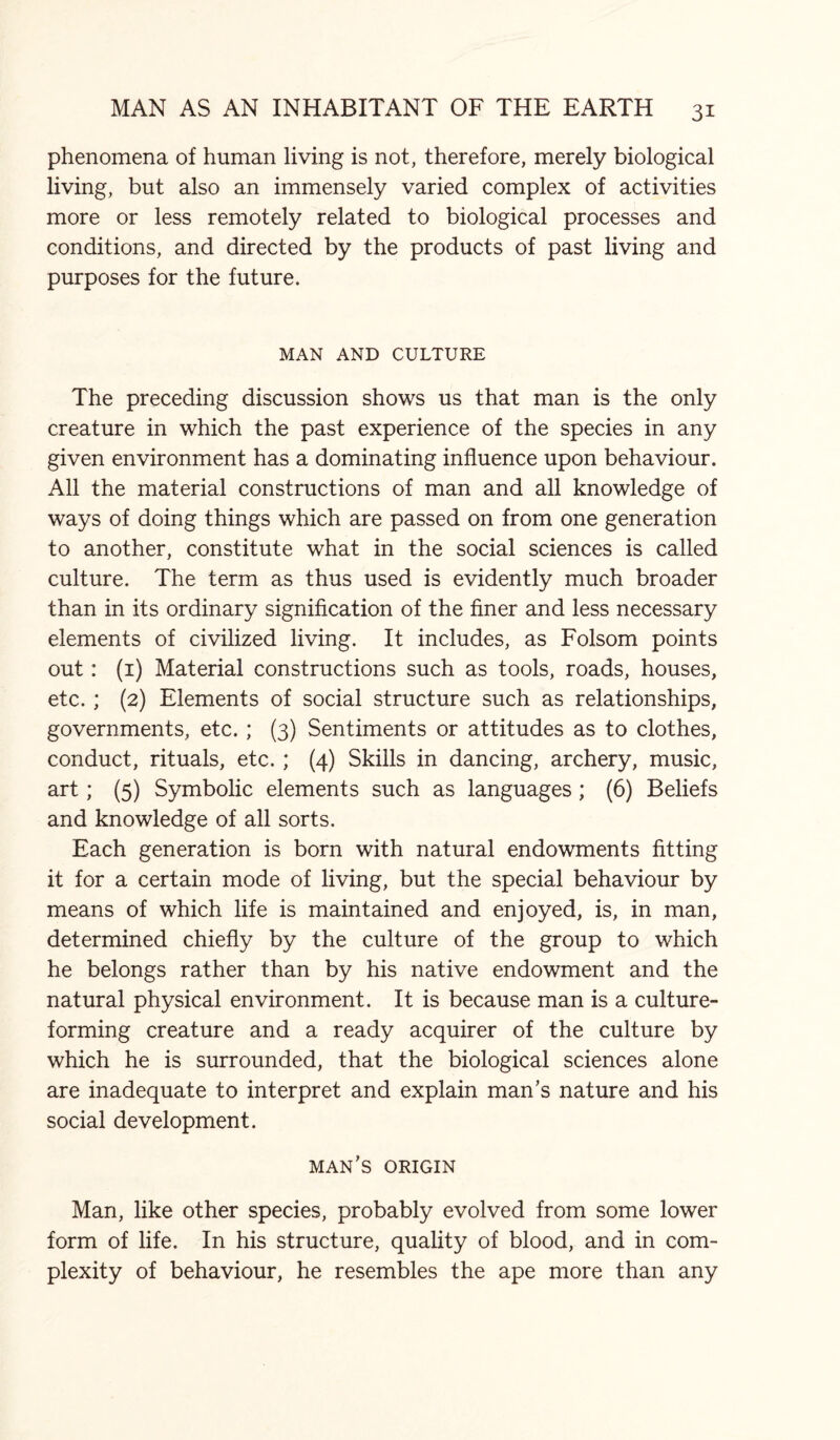 phenomena of human living is not, therefore, merely biological living, but also an immensely varied complex of activities more or less remotely related to biological processes and conditions, and directed by the products of past living and purposes for the future. MAN AND CULTURE The preceding discussion shows us that man is the only creature in which the past experience of the species in any given environment has a dominating influence upon behaviour. All the material constructions of man and all knowledge of ways of doing things which are passed on from one generation to another, constitute what in the social sciences is called culture. The term as thus used is evidently much broader than in its ordinary signification of the finer and less necessary elements of civilized living. It includes, as Folsom points out: (1) Material constructions such as tools, roads, houses, etc. ; (2) Elements of social structure such as relationships, governments, etc. ; (3) Sentiments or attitudes as to clothes, conduct, rituals, etc. ; (4) Skills in dancing, archery, music, art; (5) Symbolic elements such as languages ; (6) Beliefs and knowledge of all sorts. Each generation is born with natural endowments fitting it for a certain mode of living, but the special behaviour by means of which life is maintained and enjoyed, is, in man, determined chiefly by the culture of the group to which he belongs rather than by his native endowment and the natural physical environment. It is because man is a culture¬ forming creature and a ready acquirer of the culture by which he is surrounded, that the biological sciences alone are inadequate to interpret and explain man’s nature and his social development. man’s origin Man, like other species, probably evolved from some lower form of life. In his structure, quality of blood, and in com¬ plexity of behaviour, he resembles the ape more than any