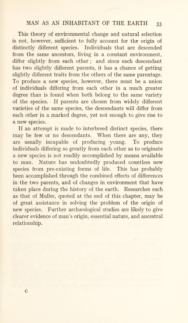 This theory of environmental change and natural selection is not, however, sufficient to fully account for the origin of distinctly different species. Individuals that are descended from the same ancestors, living in a constant environment, differ slightly from each other ; and since each descendant has two slightly different parents, it has a chance of getting slightly different traits from the others of the same parentage. To produce a new species, however, there must be a union of individuals differing from each other in a much greater degree than is found when both belong to the same variety of the species. If parents are chosen from widely different varieties of the same species, the descendants will differ from each other in a marked degree, yet not enough to give rise to a new species. If an attempt is made to interbreed distinct species, there may be few or no descendants. When there are any, they are usually incapable of producing young. To produce individuals differing so greatly from each other as to originate a new species is not readily accomplished by means available to man. Nature has undoubtedly produced countless new species from pre-existing forms of life. This has probably been accomplished through the combined effects of differences in the two parents, and of changes in environment that have taken place during the history of the earth. Researches such as that of Muller, quoted at the end of this chapter, may be of great assistance in solving the problem of the origin of new species. Further archaeological studies are likely to give clearer evidence of man’s origin, essential nature, and ancestral relationship. c