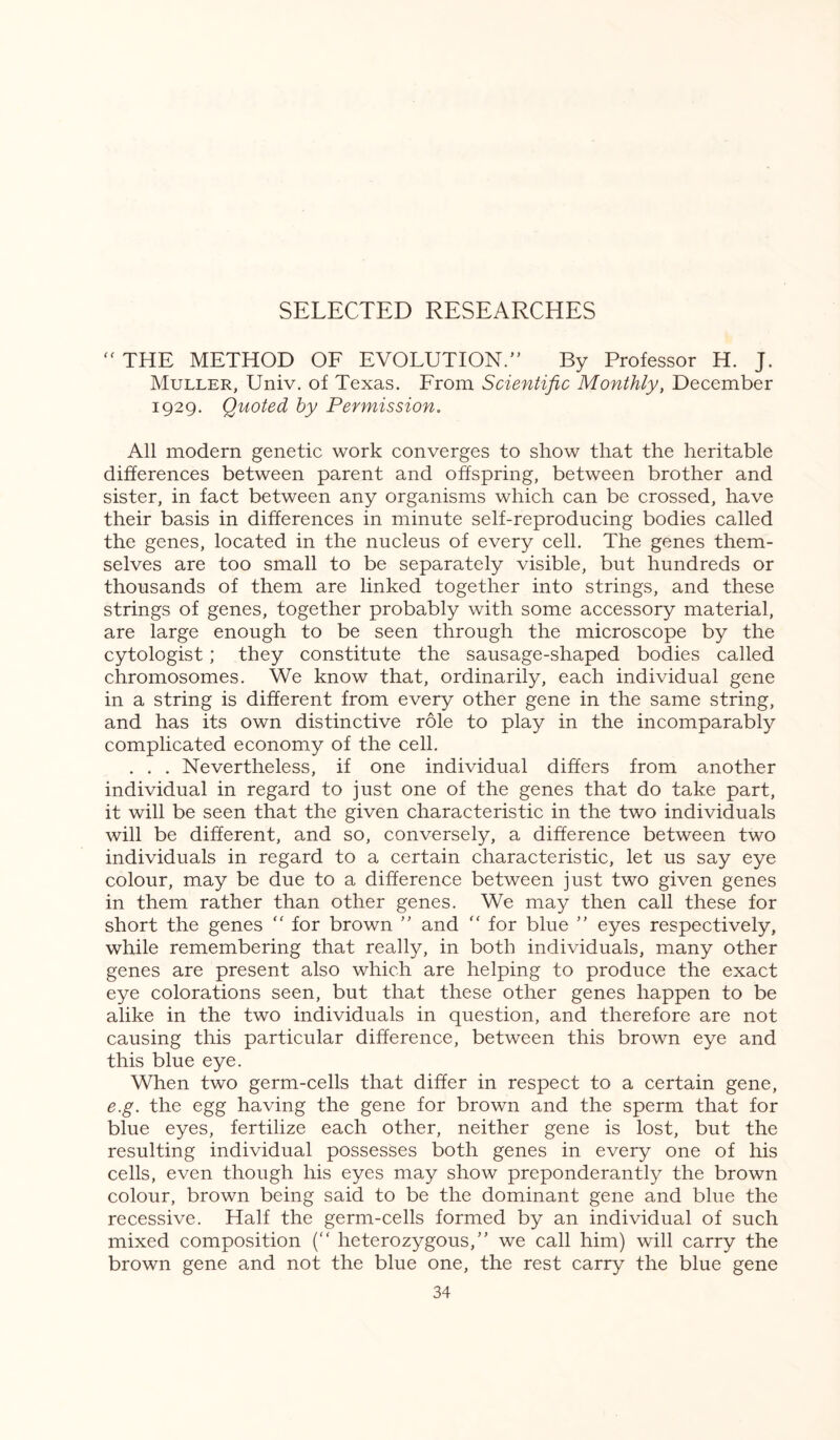  THE METHOD OF EVOLUTION.” By Professor H. J. Muller, Univ. of Texas. From Scientific Monthly, December 1929. Quoted by Permission. All modern genetic work converges to show that the heritable differences between parent and offspring, between brother and sister, in fact between any organisms which can be crossed, have their basis in differences in minute self-reproducing bodies called the genes, located in the nucleus of every cell. The genes them¬ selves are too small to be separately visible, but hundreds or thousands of them are linked together into strings, and these strings of genes, together probably with some accessory material, are large enough to be seen through the microscope by the cytologist; they constitute the sausage-shaped bodies called chromosomes. We know that, ordinarily, each individual gene in a string is different from every other gene in the same string, and has its own distinctive role to play in the incomparably complicated economy of the cell. . . . Nevertheless, if one individual differs from another individual in regard to just one of the genes that do take part, it will be seen that the given characteristic in the two individuals will be different, and so, conversely, a difference between two individuals in regard to a certain characteristic, let us say eye colour, may be due to a difference between just two given genes in them rather than other genes. We may then call these for short the genes “ for brown ” and “ for blue ” eyes respectively, while remembering that really, in both individuals, many other genes are present also which are helping to produce the exact eye colorations seen, but that these other genes happen to be alike in the two individuals in question, and therefore are not causing this particular difference, between this brown eye and this blue eye. When two germ-cells that differ in respect to a certain gene, e.g. the egg having the gene for brown and the sperm that for blue eyes, fertilize each other, neither gene is lost, but the resulting individual possesses both genes in every one of his cells, even though his eyes may show preponderantly the brown colour, brown being said to be the dominant gene and blue the recessive. Half the germ-cells formed by an individual of such mixed composition (“ heterozygous,” we call him) will carry the brown gene and not the blue one, the rest carry the blue gene