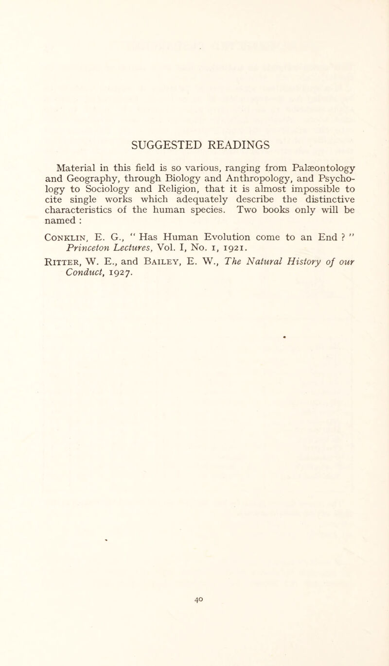 SUGGESTED READINGS Material in this field is so various, ranging from Palaeontology and Geography, through Biology and Anthropology, and Psycho¬ logy to Sociology and Religion, that it is almost impossible to cite single works which adequately describe the distinctive characteristics of the human species. Two books only will be named : Conklin, E. G., “ Has Human Evolution come to an End ? ” Princeton Lectures, Vol. I, No. i, 1921. Ritter, W. E., and Bailey, E. W., The Natural History of our Conduct, 1927.