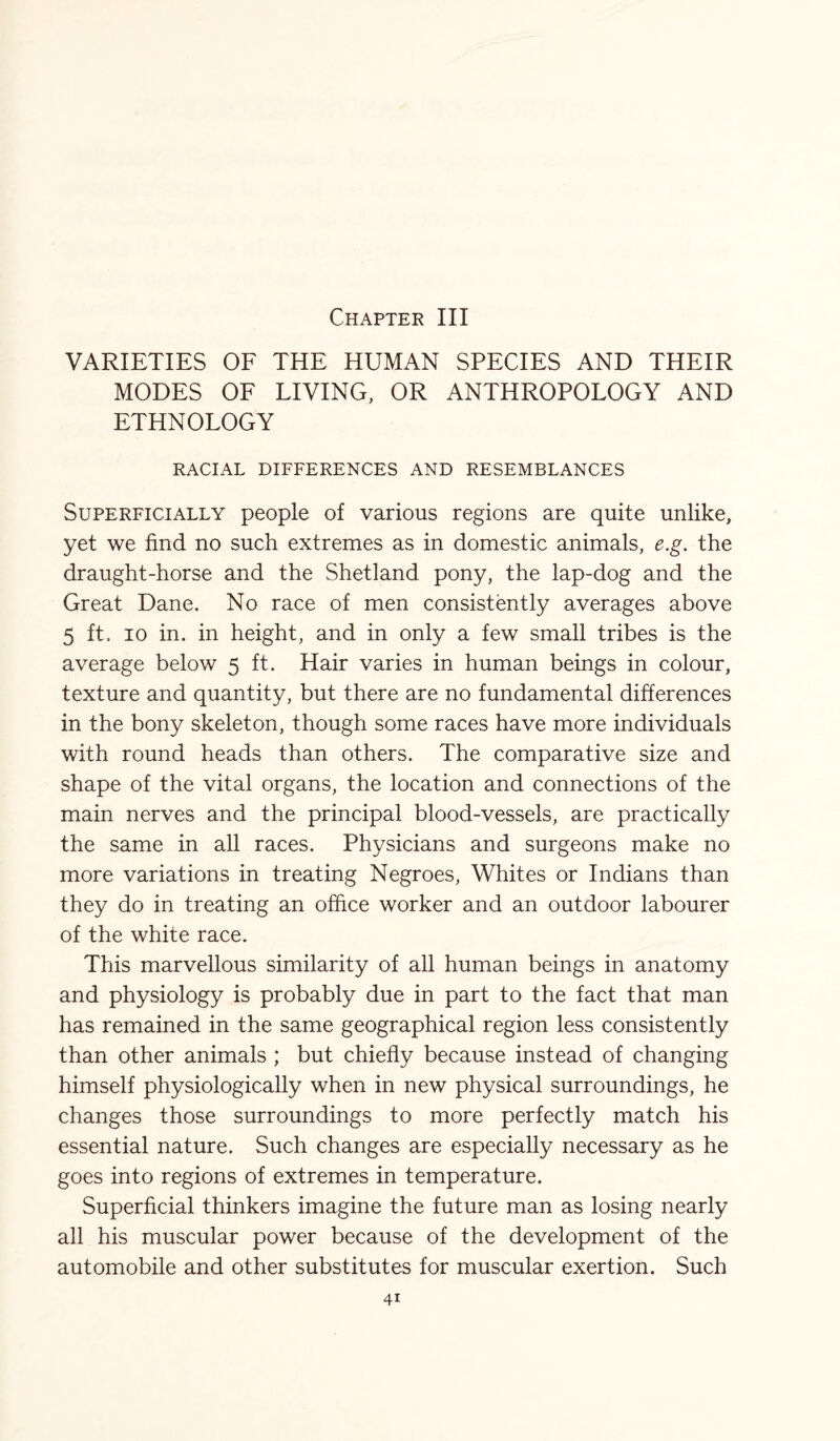 Chapter III VARIETIES OF THE HUMAN SPECIES AND THEIR MODES OF LIVING, OR ANTHROPOLOGY AND ETHNOLOGY RACIAL DIFFERENCES AND RESEMBLANCES Superficially people of various regions are quite unlike, yet we find no such extremes as in domestic animals, e.g. the draught-horse and the Shetland pony, the lap-dog and the Great Dane. No race of men consistently averages above 5 ft, io in. in height, and in only a few small tribes is the average below 5 ft. Hair varies in human beings in colour, texture and quantity, but there are no fundamental differences in the bony skeleton, though some races have more individuals with round heads than others. The comparative size and shape of the vital organs, the location and connections of the main nerves and the principal blood-vessels, are practically the same in all races. Physicians and surgeons make no more variations in treating Negroes, Whites or Indians than they do in treating an office worker and an outdoor labourer of the white race. This marvellous similarity of all human beings in anatomy and physiology is probably due in part to the fact that man has remained in the same geographical region less consistently than other animals ; but chiefly because instead of changing himself physiologically when in new physical surroundings, he changes those surroundings to more perfectly match his essential nature. Such changes are especially necessary as he goes into regions of extremes in temperature. Superficial thinkers imagine the future man as losing nearly all his muscular power because of the development of the automobile and other substitutes for muscular exertion. Such