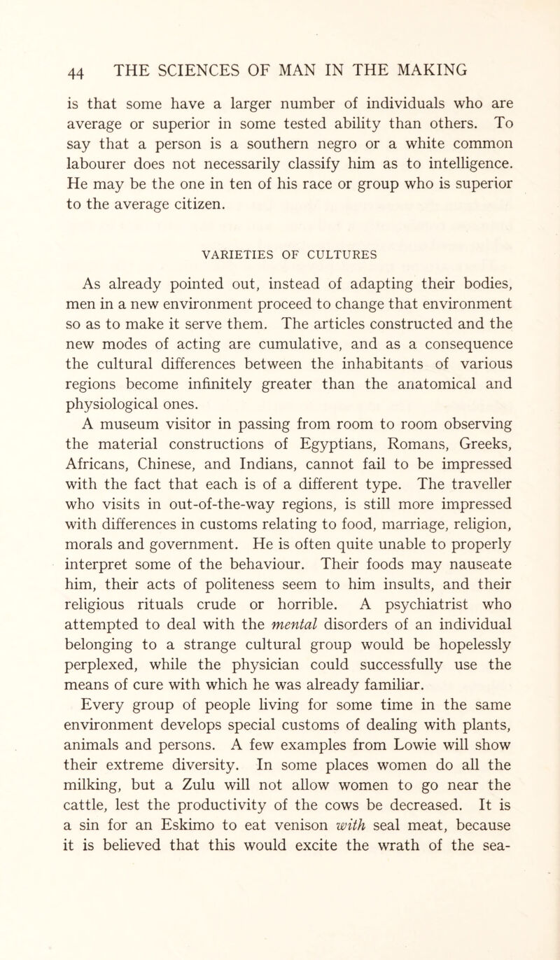 is that some have a larger number of individuals who are average or superior in some tested ability than others. To say that a person is a southern negro or a white common labourer does not necessarily classify him as to intelligence. He may be the one in ten of his race or group who is superior to the average citizen. VARIETIES OF CULTURES As already pointed out, instead of adapting their bodies, men in a new environment proceed to change that environment so as to make it serve them. The articles constructed and the new modes of acting are cumulative, and as a consequence the cultural differences between the inhabitants of various regions become infinitely greater than the anatomical and physiological ones. A museum visitor in passing from room to room observing the material constructions of Egyptians, Romans, Greeks, Africans, Chinese, and Indians, cannot fail to be impressed with the fact that each is of a different type. The traveller who visits in out-of-the-way regions, is still more impressed with differences in customs relating to food, marriage, religion, morals and government. He is often quite unable to properly interpret some of the behaviour. Their foods may nauseate him, their acts of politeness seem to him insults, and their religious rituals crude or horrible. A psychiatrist who attempted to deal with the mental disorders of an individual belonging to a strange cultural group would be hopelessly perplexed, while the physician could successfully use the means of cure with which he was already familiar. Every group of people living for some time in the same environment develops special customs of dealing with plants, animals and persons. A few examples from Lowie will show their extreme diversity. In some places women do all the milking, but a Zulu will not allow women to go near the cattle, lest the productivity of the cows be decreased. It is a sin for an Eskimo to eat venison with seal meat, because it is believed that this would excite the wrath of the sea-