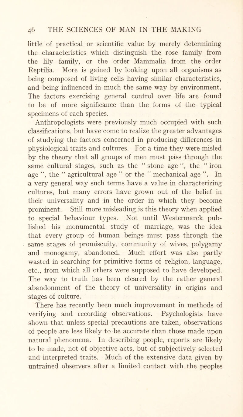 little of practical or scientific value by merely determining the characteristics which distinguish the rose family from the lily family, or the order Mammalia from the order Reptilia. More is gained by looking upon all organisms as being composed of living cells having similar characteristics, and being influenced in much the same way by environment. The factors exercising general control over life are found to be of more significance than the forms of the typical specimens of each species. Anthropologists were previously much occupied with such classifications, but have come to realize the greater advantages of studying the factors concerned in producing differences in physiological traits and cultures. For a time they were misled by the theory that all groups of men must pass through the same cultural stages, such as the “ stone age ”, the “ iron age ”, the  agricultural age ” or the “ mechanical age ”. In a very general way such terms have a value in characterizing cultures, but many errors have grown out of the belief in their universality and in the order in which they become prominent. Still more misleading is this theory when applied to special behaviour types. Not until Westermarck pub¬ lished his monumental study of marriage, was the idea that every group of human beings must pass through the same stages of promiscuity, community of wives, polygamy and monogamy, abandoned. Much effort was also partly wasted in searching for primitive forms of religion, language, etc., from which all others were supposed to have developed. The way to truth has been cleared by the rather general abandonment of the theory of universality in origins and stages of culture. There has recently been much improvement in methods of verifying and recording observations. Psychologists have shown that unless special precautions are taken, observations of people are less likely to be accurate than those made upon natural phenomena. In describing people, reports are likely to be made, not of objective acts, but of subjectively selected and interpreted traits. Much of the extensive data given by untrained observers after a limited contact with the peoples