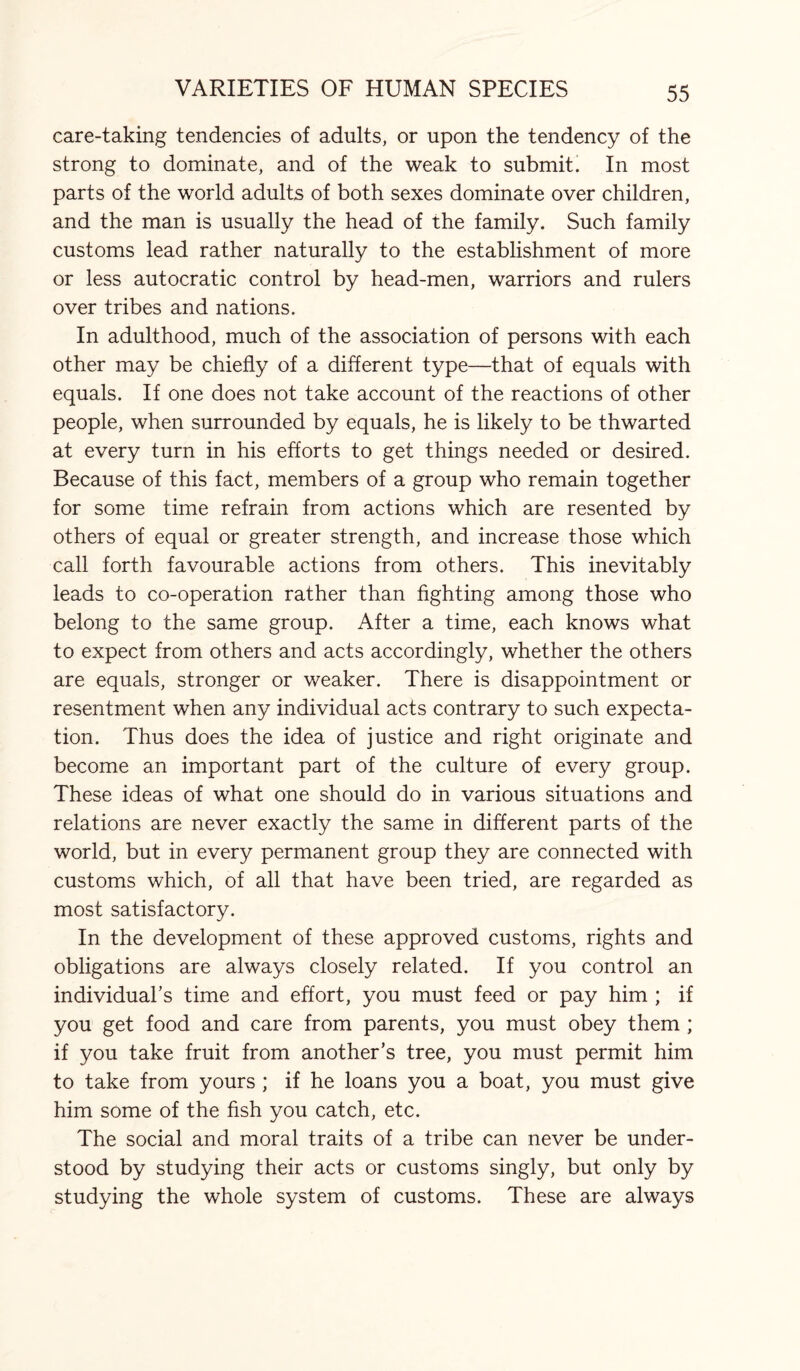 care-taking tendencies of adults, or upon the tendency of the strong to dominate, and of the weak to submit. In most parts of the world adults of both sexes dominate over children, and the man is usually the head of the family. Such family customs lead rather naturally to the establishment of more or less autocratic control by head-men, warriors and rulers over tribes and nations. In adulthood, much of the association of persons with each other may be chiefly of a different type—that of equals with equals. If one does not take account of the reactions of other people, when surrounded by equals, he is likely to be thwarted at every turn in his efforts to get things needed or desired. Because of this fact, members of a group who remain together for some time refrain from actions which are resented by others of equal or greater strength, and increase those which call forth favourable actions from others. This inevitably leads to co-operation rather than fighting among those who belong to the same group. After a time, each knows what to expect from others and acts accordingly, whether the others are equals, stronger or weaker. There is disappointment or resentment when any individual acts contrary to such expecta¬ tion. Thus does the idea of justice and right originate and become an important part of the culture of every group. These ideas of what one should do in various situations and relations are never exactly the same in different parts of the world, but in every permanent group they are connected with customs which, of all that have been tried, are regarded as most satisfactory. In the development of these approved customs, rights and obligations are always closely related. If you control an individual’s time and effort, you must feed or pay him ; if you get food and care from parents, you must obey them ; if you take fruit from another’s tree, you must permit him to take from yours ; if he loans you a boat, you must give him some of the fish you catch, etc. The social and moral traits of a tribe can never be under¬ stood by studying their acts or customs singly, but only by studying the whole system of customs. These are always