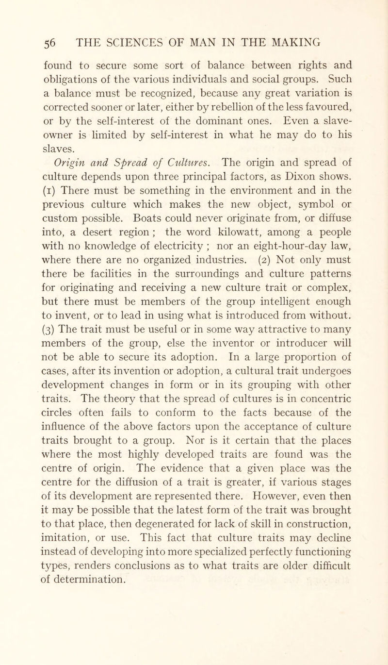 found to secure some sort of balance between rights and obligations of the various individuals and social groups. Such a balance must be recognized, because any great variation is corrected sooner or later, either by rebellion of the less favoured, or by the self-interest of the dominant ones. Even a slave¬ owner is limited by self-interest in what he may do to his slaves. Origin and Spread of Cultures. The origin and spread of culture depends upon three principal factors, as Dixon shows, (i) There must be something in the environment and in the previous culture which makes the new object, symbol or custom possible. Boats could never originate from, or diffuse into, a desert region ; the word kilowatt, among a people with no knowledge of electricity ; nor an eight-hour-day law, where there are no organized industries. (2) Not only must there be facilities in the surroundings and culture patterns for originating and receiving a new culture trait or complex, but there must be members of the group intelligent enough to invent, or to lead in using what is introduced from without. (3) The trait must be useful or in some way attractive to many members of the group, else the inventor or introducer will not be able to secure its adoption. In a large proportion of cases, after its invention or adoption, a cultural trait undergoes development changes in form or in its grouping with other traits. The theory that the spread of cultures is in concentric circles often fails to conform to the facts because of the influence of the above factors upon the acceptance of culture traits brought to a group. Nor is it certain that the places where the most highly developed traits are found was the centre of origin. The evidence that a given place was the centre for the diffusion of a trait is greater, if various stages of its development are represented there. However, even then it may be possible that the latest form of the trait was brought to that place, then degenerated for lack of skill in construction, imitation, or use. This fact that culture traits may decline instead of developing into more specialized perfectly functioning types, renders conclusions as to what traits are older difficult of determination.