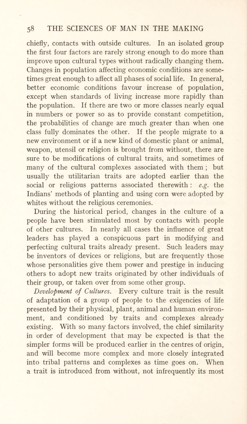 chiefly, contacts with outside cultures. In an isolated group the first four factors are rarely strong enough to do more than improve upon cultural types without radically changing them. Changes in population affecting economic conditions are some¬ times great enough to affect all phases of social life. In general, better economic conditions favour increase of population, except when standards of living increase more rapidly than the population. If there are two or more classes nearly equal in numbers or power so as to provide constant competition, the probabilities of change are much greater than when one class fully dominates the other. If the people migrate to a new environment or if a new kind of domestic plant or animal, weapon, utensil or religion is brought from without, there are sure to be modifications of cultural traits, and sometimes of many of the cultural complexes associated with them ; but usually the utilitarian traits are adopted earlier than the social or religious patterns associated therewith : e.g. the Indians’ methods of planting and using corn were adopted by whites without the religious ceremonies. During the historical period, changes in the culture of a people have been stimulated most by contacts with people of other cultures. In nearly all cases the influence of great leaders has played a conspicuous part in modifying and perfecting cultural traits already present. Such leaders may be inventors of devices or religions, but are frequently those whose personalities give them power and prestige in inducing others to adopt new traits originated by other individuals of their group, or taken over from some other group. Development of Cultures. Every culture trait is the result of adaptation of a group of people to the exigencies of life presented by their physical, plant, animal and human environ¬ ment, and conditioned by traits and complexes already existing. With so many factors involved, the chief similarity in order of development that may be expected is that the simpler forms will be produced earlier in the centres of origin, and will become more complex and more closely integrated into tribal patterns and complexes as time goes on. When a trait is introduced from without, not infrequently its most
