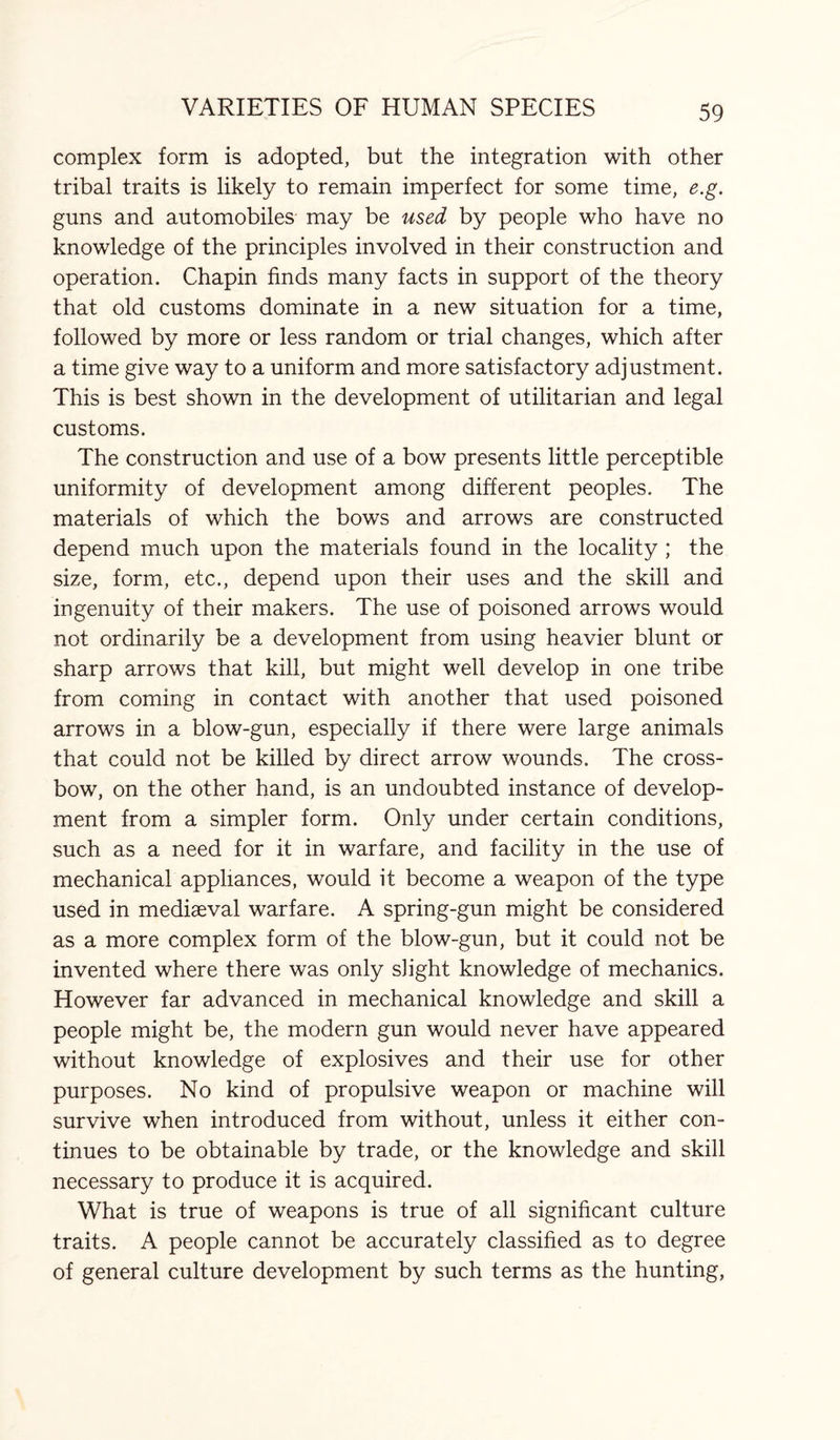 complex form is adopted, but the integration with other tribal traits is likely to remain imperfect for some time, e.g. guns and automobiles may be used by people who have no knowledge of the principles involved in their construction and operation. Chapin finds many facts in support of the theory that old customs dominate in a new situation for a time, followed by more or less random or trial changes, which after a time give way to a uniform and more satisfactory adjustment. This is best shown in the development of utilitarian and legal customs. The construction and use of a bow presents little perceptible uniformity of development among different peoples. The materials of which the bows and arrows are constructed depend much upon the materials found in the locality ; the size, form, etc., depend upon their uses and the skill and ingenuity of their makers. The use of poisoned arrows would not ordinarily be a development from using heavier blunt or sharp arrows that kill, but might well develop in one tribe from coming in contact with another that used poisoned arrows in a blow-gun, especially if there were large animals that could not be killed by direct arrow wounds. The cross¬ bow, on the other hand, is an undoubted instance of develop¬ ment from a simpler form. Only under certain conditions, such as a need for it in warfare, and facility in the use of mechanical appliances, would it become a weapon of the type used in mediaeval warfare. A spring-gun might be considered as a more complex form of the blow-gun, but it could not be invented where there was only slight knowledge of mechanics. However far advanced in mechanical knowledge and skill a people might be, the modern gun would never have appeared without knowledge of explosives and their use for other purposes. No kind of propulsive weapon or machine will survive when introduced from without, unless it either con¬ tinues to be obtainable by trade, or the knowledge and skill necessary to produce it is acquired. What is true of weapons is true of all significant culture traits. A people cannot be accurately classified as to degree of general culture development by such terms as the hunting,