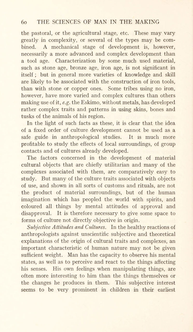 the pastoral, or the agricultural stage, etc. These may vary greatly in complexity, or several of the types may be com¬ bined. A mechanical stage of development is, however, necessarily a more advanced and complex development than a tool age. Characterization by some much used material, such as stone age, bronze age, iron age, is not significant in itself ; but in general more varieties of knowledge and skill are likely to be associated with the construction of iron tools, than with stone or copper ones. Some tribes using no iron, however, have more varied and complex cultures than others making use of it, e.g. the Eskimo, without metals, has developed rather complex traits and patterns in using skins, bones and tusks of the animals of his region. In the light of such facts as these, it is clear that the idea of a fixed order of culture development cannot be used as a safe guide in anthropological studies. It is much more profitable to study the effects of local surroundings, of group contacts and of cultures already developed. The factors concerned in the development of material cultural objects that are chiefly utilitarian and many of the complexes associated with them, are comparatively easy to study. But many of the culture traits associated with objects of use, and shown in all sorts of customs and rituals, are not the product of material surroundings, but of the human imagination which has peopled the world with spirits, and coloured all things by mental attitudes of approval and disapproval. It is therefore necessary to give some space to forms of culture not directly objective in origin. Subjective Attitudes and Cultures. In the healthy reactions of anthropologists against unscientific subjective and theoretical explanations of the origin of cultural traits and complexes, an important characteristic of human nature may not be given sufficient weight. Man has the capacity to observe his mental states, as well as to perceive and react to the things affecting his senses. His own feelings when manipulating things, are often more interesting to him than the things themselves or the changes he produces in them. This subjective interest seems to be very prominent in children in their earliest