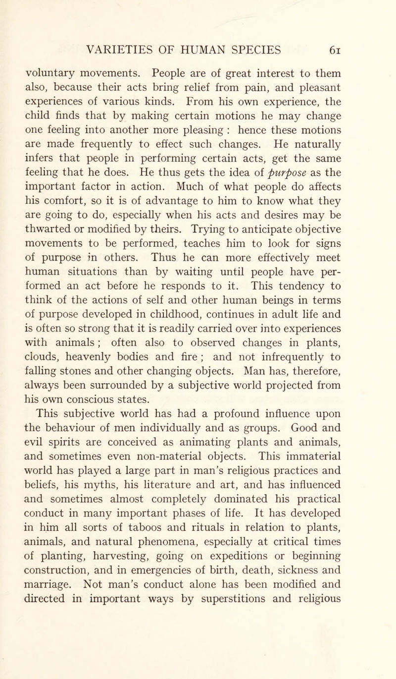 voluntary movements. People are of great interest to them also, because their acts bring relief from pain, and pleasant experiences of various kinds. From his own experience, the child finds that by making certain motions he may change one feeling into another more pleasing : hence these motions are made frequently to effect such changes. He naturally infers that people in performing certain acts, get the same feeling that he does. He thus gets the idea of purpose as the important factor in action. Much of what people do affects his comfort, so it is of advantage to him to know what they are going to do, especially when his acts and desires may be thwarted or modified by theirs. Trying to anticipate objective movements to be performed, teaches him to look for signs of purpose in others. Thus he can more effectively meet human situations than by waiting until people have per¬ formed an act before he responds to it. This tendency to think of the actions of self and other human beings in terms of purpose developed in childhood, continues in adult life and is often so strong that it is readily carried over into experiences with animals; often also to observed changes in plants, clouds, heavenly bodies and fire ; and not infrequently to falling stones and other changing objects. Man has, therefore, always been surrounded by a subjective world projected from his own conscious states. This subjective world has had a profound influence upon the behaviour of men individually and as groups. Good and evil spirits are conceived as animating plants and animals, and sometimes even non-material objects. This immaterial world has played a large part in man’s religious practices and beliefs, his myths, his literature and art, and has influenced and sometimes almost completely dominated his practical conduct in many important phases of life. It has developed in him all sorts of taboos and rituals in relation to plants, animals, and natural phenomena, especially at critical times of planting, harvesting, going on expeditions or beginning construction, and in emergencies of birth, death, sickness and marriage. Not man’s conduct alone has been modified and directed in important ways by superstitions and religious