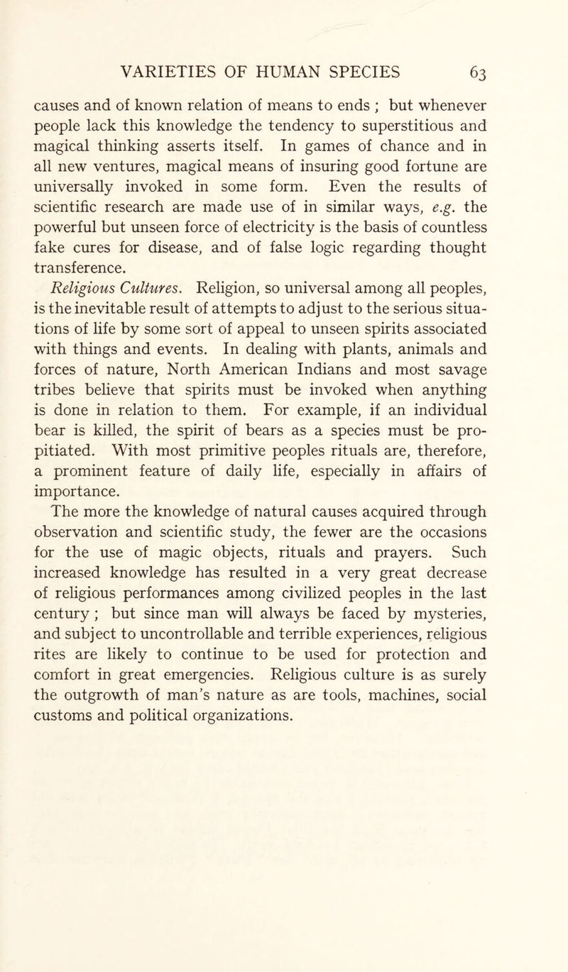 causes and of known relation of means to ends ; but whenever people lack this knowledge the tendency to superstitious and magical thinking asserts itself. In games of chance and in all new ventures, magical means of insuring good fortune are universally invoked in some form. Even the results of scientific research are made use of in similar ways, e.g. the powerful but unseen force of electricity is the basis of countless fake cures for disease, and of false logic regarding thought transference. Religious Cultures. Religion, so universal among all peoples, is the inevitable result of attempts to adjust to the serious situa¬ tions of life by some sort of appeal to unseen spirits associated with things and events. In dealing with plants, animals and forces of nature, North American Indians and most savage tribes believe that spirits must be invoked when anything is done in relation to them. For example, if an individual bear is killed, the spirit of bears as a species must be pro¬ pitiated. With most primitive peoples rituals are, therefore, a prominent feature of daily life, especially in affairs of importance. The more the knowledge of natural causes acquired through observation and scientific study, the fewer are the occasions for the use of magic objects, rituals and prayers. Such increased knowledge has resulted in a very great decrease of religious performances among civilized peoples in the last century ; but since man will always be faced by mysteries, and subject to uncontrollable and terrible experiences, religious rites are likely to continue to be used for protection and comfort in great emergencies. Religious culture is as surely the outgrowth of man’s nature as are tools, machines, social customs and political organizations.