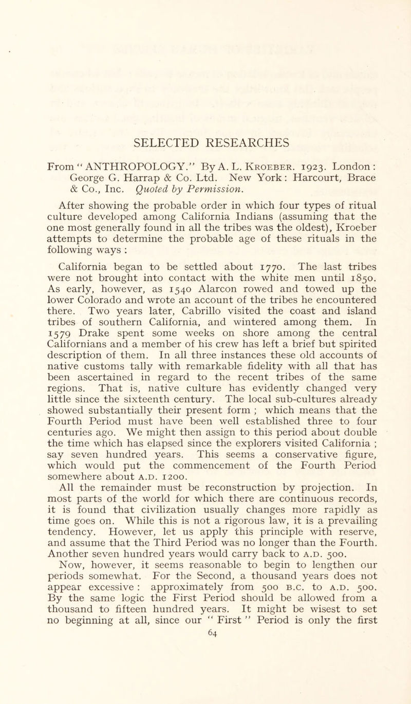 From  ANTHROPOLOGY.” By A. L. Kroeber. 1923. London : George G. Harrap & Co. Ltd. New York: Harcourt, Brace & Co., Inc. Quoted by Permission. After showing the probable order in which four types of ritual culture developed among California Indians (assuming that the one most generally found in all the tribes was the oldest), Kroeber attempts to determine the probable age of these rituals in the following ways : California began to be settled about 1770. The last tribes were not brought into contact with the white men until 1850. As early, however, as 1540 Alarcon rowed and towed up the lower Colorado and wrote an account of the tribes he encountered there. Two years later, Cabrillo visited the coast and island tribes of southern California, and wintered among them. In 1579 Drake spent some weeks on shore among the central Californians and a member of his crew has left a brief but spirited description of them. In all three instances these old accounts of native customs tally with remarkable fidelity with all that has been ascertained in regard to the recent tribes of the same regions. That is, native culture has evidently changed very little since the sixteenth century. The local sub-cultures already showed substantially their present form ; which means that the Fourth Period must have been well established three to four centuries ago. We might then assign to this period about double the time which has elapsed since the explorers visited California ; say seven hundred years. This seems a conservative figure, which would put the commencement of the Fourth Period somewhere about a.d. 1200. All the remainder must be reconstruction by projection. In most parts of the world for which there are continuous records, it is found that civilization usually changes more rapidly as time goes on. While this is not a rigorous law, it is a prevailing tendency. However, let us apply this principle with reserve, and assume that the Third Period was no longer than the Fourth. Another seven hundred years would carry back to a.d. 500. Now, however, it seems reasonable to begin to lengthen our periods somewhat. For the Second, a thousand years does not appear excessive : approximately from 500 b.c. to a.d. 500. By the same logic the First Period should be allowed from a thousand to fifteen hundred years. It might be wisest to set no beginning at all, since our “ First ” Period is only the first