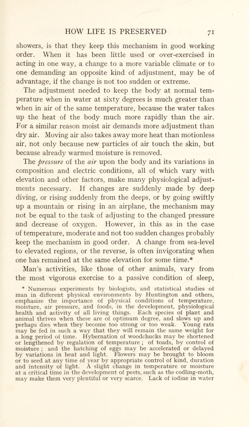 showers, is that they keep this mechanism in good working order. When it has been little used or over-exercised in acting in one way, a change to a more variable climate or to one demanding an opposite kind of adjustment, may be of advantage, if the change is not too sudden or extreme. The adjustment needed to keep the body at normal tem¬ perature when in water at sixty degrees is much greater than when in air of the same temperature, because the water takes up the heat of the body much more rapidly than the air. For a similar reason moist air demands more adjustment than dry air. Moving air also takes away more heat than motionless air, not only because new particles of air touch the skin, but because already warmed moisture is removed. The pressure of the air upon the body and its variations in composition and electric conditions, all of which vary with elevation and other factors, make many physiological adjust¬ ments necessary. If changes are suddenly made by deep diving, or rising suddenly from the deeps, or by going swiftly up a mountain or rising in an airplane, the mechanism may not be equal to the task of adjusting to the changed pressure and decrease of oxygen. However, in this as in the case of temperature, moderate and not too sudden changes probably keep the mechanism in good order. A change from sea-level to elevated regions, or the reverse, is often invigorating when one has remained at the same elevation for some time.* Man’s activities, like those of other animals, vary from the most vigorous exercise to a passive condition of sleep, * Numerous experiments by biologists, and statistical studies of man in different physical environments by Huntington and others, emphasize the importance of physical conditions of temperature, moisture, air pressure, and foods, in the development, physiological health and activity of all living things. Each species of plant and animal thrives when these are of optimum degree, and slows up and perhaps dies when they become too strong or too weak. Young rats may be fed in such a way that they will remain the same weight for a long period of time. Hybernation of woodchucks may be shortened or lengthened by regulation of temperature ; of toads, by control of moisture ; and the hatching of eggs may be accelerated or delayed by variations in heat and light. Flowers may be brought to bloom or to seed at any time of year by appropriate control of kind, duration and intensity of light. A slight change in temperature or moisture at a critical time in the development of pests, such as the codling-moth, may make them very plentiful or very scarce. Lack of iodine in water