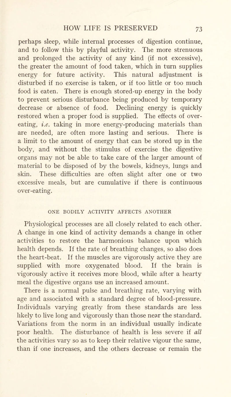 perhaps sleep, while internal processes of digestion continue, and to follow this by playful activity. The more strenuous and prolonged the activity of any kind (if not excessive), the greater the amount of food taken, which in turn supplies energy for future activity. This natural adjustment is disturbed if no exercise is taken, or if too little or too much food is eaten. There is enough stored-up energy in the body to prevent serious disturbance being produced by temporary decrease or absence of food. Declining energy is quickly restored when a proper food is supplied. The effects of over¬ eating, i.e. taking in more energy-producing materials than are needed, are often more lasting and serious. There is a limit to the amount of energy that can be stored up in the body, and without the stimulus of exercise the digestive organs may not be able to take care of the larger amount of material to be disposed of by the bowels, kidneys, lungs and skin. These difficulties are often slight after one or two excessive meals, but are cumulative if there is continuous over-eating. ONE BODILY ACTIVITY AFFECTS ANOTHER Physiological processes are all closely related to each other. A change in one kind of activity demands a change in other activities to restore the harmonious balance upon which health depends. If the rate of breathing changes, so also does the heart-beat. If the muscles are vigorously active they are supplied with more oxygenated blood. If the brain is vigorously active it receives more blood, while after a hearty meal the digestive organs use an increased amount. There is a normal pulse and breathing rate, varying with age and associated with a standard degree of blood-pressure. Individuals varying greatly from these standards are less likely to live long and vigorously than those near the standard. Variations from the norm in an individual usually indicate poor health. The disturbance of health is less severe if all the activities vary so as to keep their relative vigour the same, than if one increases, and the others decrease or remain the