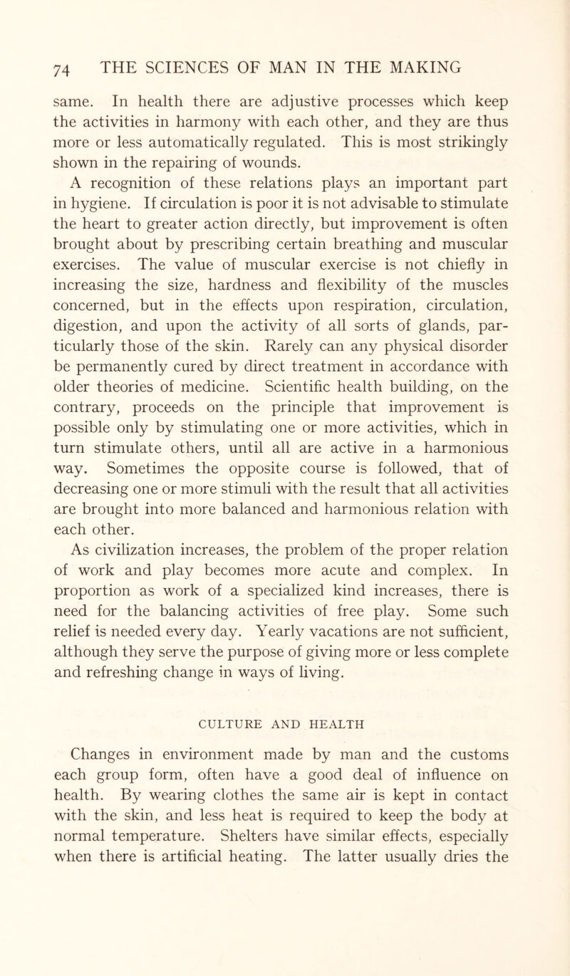 same. In health there are adjustive processes which keep the activities in harmony with each other, and they are thus more or less automatically regulated. This is most strikingly shown in the repairing of wounds. A recognition of these relations plays an important part in hygiene. If circulation is poor it is not advisable to stimulate the heart to greater action directly, but improvement is often brought about by prescribing certain breathing and muscular exercises. The value of muscular exercise is not chiefly in increasing the size, hardness and flexibility of the muscles concerned, but in the effects upon respiration, circulation, digestion, and upon the activity of all sorts of glands, par¬ ticularly those of the skin. Rarely can any physical disorder be permanently cured by direct treatment in accordance with older theories of medicine. Scientific health building, on the contrary, proceeds on the principle that improvement is possible only by stimulating one or more activities, which in turn stimulate others, until all are active in a harmonious way. Sometimes the opposite course is followed, that of decreasing one or more stimuli with the result that all activities are brought into more balanced and harmonious relation with each other. As civilization increases, the problem of the proper relation of work and play becomes more acute and complex. In proportion as work of a specialized kind increases, there is need for the balancing activities of free play. Some such relief is needed every day. Yearly vacations are not sufficient, although they serve the purpose of giving more or less complete and refreshing change in ways of living. CULTURE AND HEALTH Changes in environment made by man and the customs each group form, often have a good deal of influence on health. By wearing clothes the same air is kept in contact with the skin, and less heat is required to keep the body at normal temperature. Shelters have similar effects, especially when there is artificial heating. The latter usually dries the