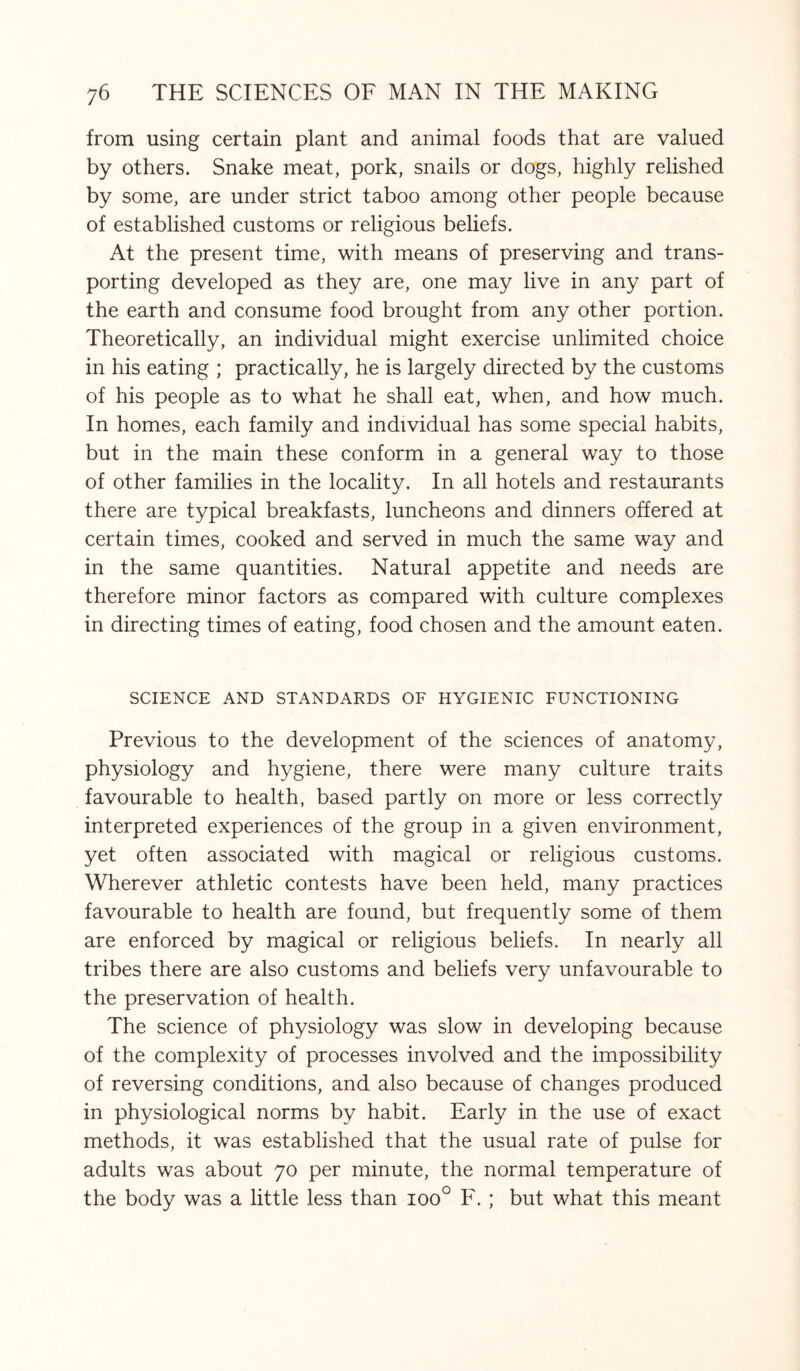 from using certain plant and animal foods that are valued by others. Snake meat, pork, snails or dogs, highly relished by some, are under strict taboo among other people because of established customs or religious beliefs. At the present time, with means of preserving and trans¬ porting developed as they are, one may live in any part of the earth and consume food brought from any other portion. Theoretically, an individual might exercise unlimited choice in his eating ; practically, he is largely directed by the customs of his people as to what he shall eat, when, and how much. In homes, each family and individual has some special habits, but in the main these conform in a general way to those of other families in the locality. In all hotels and restaurants there are typical breakfasts, luncheons and dinners offered at certain times, cooked and served in much the same way and in the same quantities. Natural appetite and needs are therefore minor factors as compared with culture complexes in directing times of eating, food chosen and the amount eaten. SCIENCE AND STANDARDS OF HYGIENIC FUNCTIONING Previous to the development of the sciences of anatomy, physiology and hygiene, there were many culture traits favourable to health, based partly on more or less correctly interpreted experiences of the group in a given environment, yet often associated with magical or religious customs. Wherever athletic contests have been held, many practices favourable to health are found, but frequently some of them are enforced by magical or religious beliefs. In nearly all tribes there are also customs and beliefs very unfavourable to the preservation of health. The science of physiology was slow in developing because of the complexity of processes involved and the impossibility of reversing conditions, and also because of changes produced in physiological norms by habit. Early in the use of exact methods, it was established that the usual rate of pulse for adults was about 70 per minute, the normal temperature of the body was a little less than ioo° F. ; but what this meant