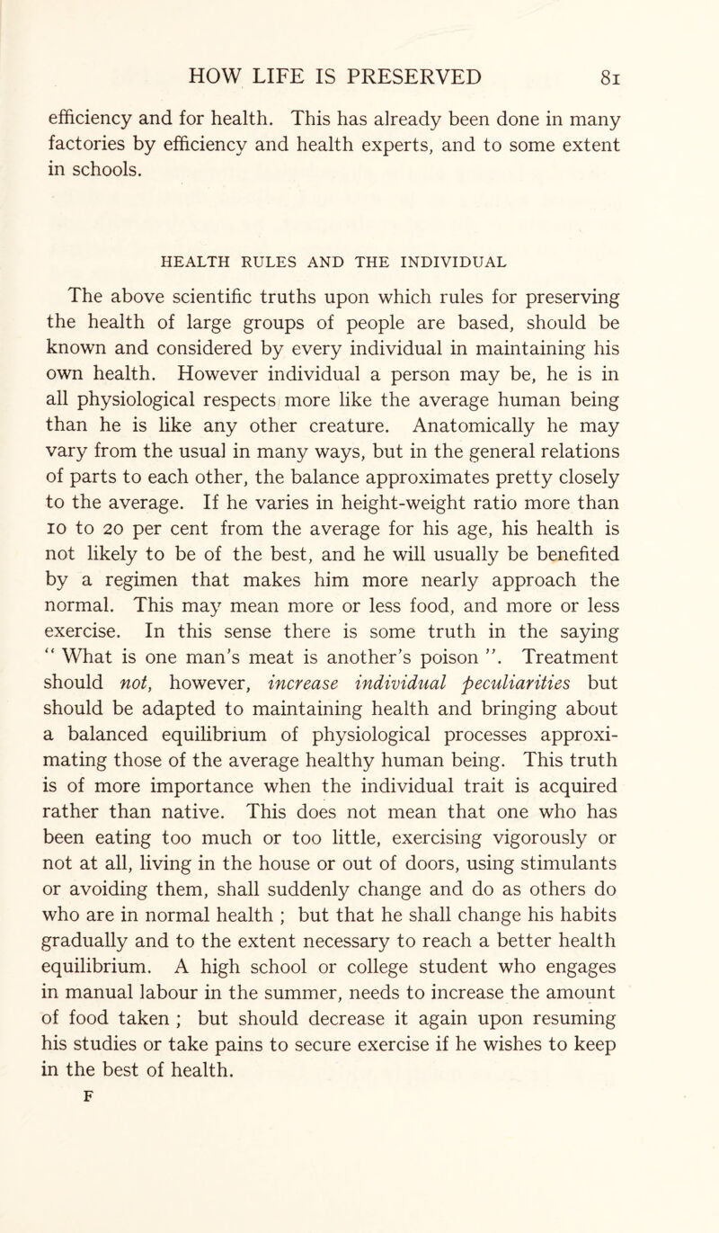 efficiency and for health. This has already been done in many factories by efficiency and health experts, and to some extent in schools. HEALTH RULES AND THE INDIVIDUAL The above scientific truths upon which rules for preserving the health of large groups of people are based, should be known and considered by every individual in maintaining his own health. However individual a person may be, he is in all physiological respects more like the average human being than he is like any other creature. Anatomically he may vary from the usual in many ways, but in the general relations of parts to each other, the balance approximates pretty closely to the average. If he varies in height-weight ratio more than io to 20 per cent from the average for his age, his health is not likely to be of the best, and he will usually be benefited by a regimen that makes him more nearly approach the normal. This may mean more or less food, and more or less exercise. In this sense there is some truth in the saying “ What is one man's meat is another’s poison ”. Treatment should not, however, increase individual peculiarities but should be adapted to maintaining health and bringing about a balanced equilibrium of physiological processes approxi¬ mating those of the average healthy human being. This truth is of more importance when the individual trait is acquired rather than native. This does not mean that one who has been eating too much or too little, exercising vigorously or not at all, living in the house or out of doors, using stimulants or avoiding them, shall suddenly change and do as others do who are in normal health ; but that he shall change his habits gradually and to the extent necessary to reach a better health equilibrium. A high school or college student who engages in manual labour in the summer, needs to increase the amount of food taken ; but should decrease it again upon resuming his studies or take pains to secure exercise if he wishes to keep in the best of health. F