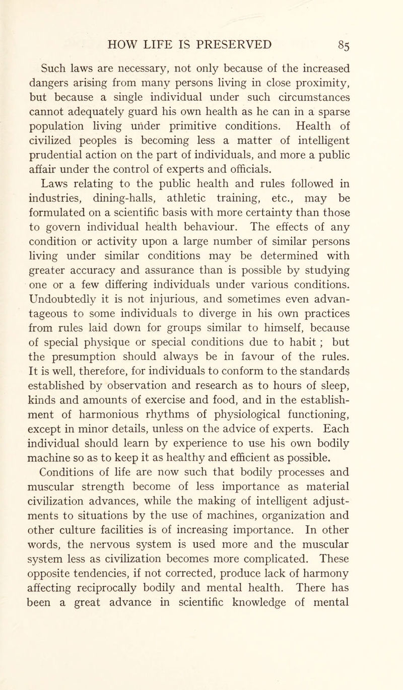 Such laws are necessary, not only because of the increased dangers arising from many persons living in close proximity, but because a single individual under such circumstances cannot adequately guard his own health as he can in a sparse population living under primitive conditions. Health of civilized peoples is becoming less a matter of intelligent prudential action on the part of individuals, and more a public affair under the control of experts and officials. Laws relating to the public health and rules followed in industries, dining-halls, athletic training, etc., may be formulated on a scientific basis with more certainty than those to govern individual health behaviour. The effects of any condition or activity upon a large number of similar persons living under similar conditions may be determined with greater accuracy and assurance than is possible by studying one or a few differing individuals under various conditions. Undoubtedly it is not injurious, and sometimes even advan¬ tageous to some individuals to diverge in his own practices from rules laid down for groups similar to himself, because of special physique or special conditions due to habit ; but the presumption should always be in favour of the rules. It is well, therefore, for individuals to conform to the standards established by observation and research as to hours of sleep, kinds and amounts of exercise and food, and in the establish¬ ment of harmonious rhythms of physiological functioning, except in minor details, unless on the advice of experts. Each individual should learn by experience to use his own bodily machine so as to keep it as healthy and efficient as possible. Conditions of life are now such that bodily processes and muscular strength become of less importance as material civilization advances, while the making of intelligent adjust¬ ments to situations by the use of machines, organization and other culture facilities is of increasing importance. In other words, the nervous system is used more and the muscular system less as civilization becomes more complicated. These opposite tendencies, if not corrected, produce lack of harmony affecting reciprocally bodily and mental health. There has been a great advance in scientific knowledge of mental
