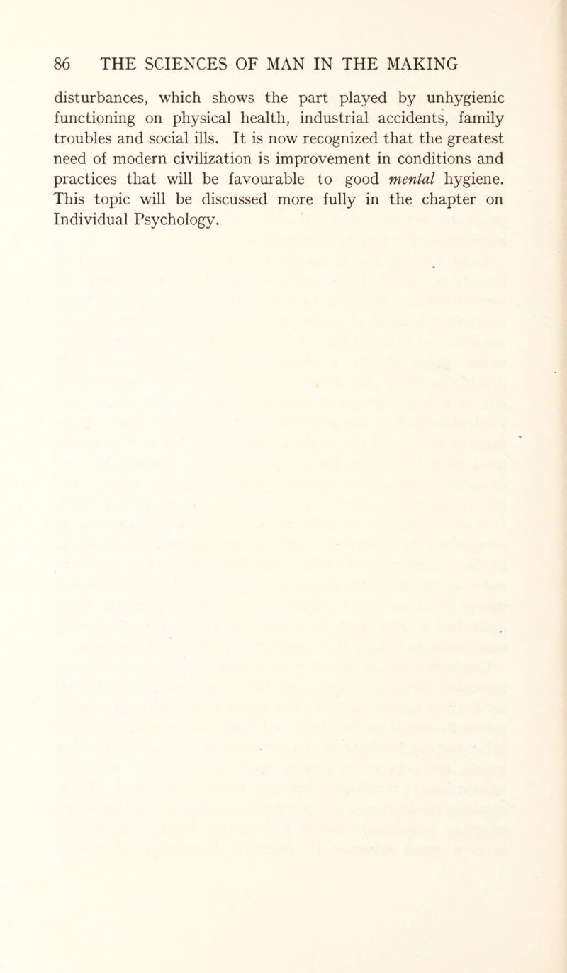 disturbances, which shows the part played by unhygienic functioning on physical health, industrial accidents, family troubles and social ills. It is now recognized that the greatest need of modern civilization is improvement in conditions and practices that will be favourable to good mental hygiene. This topic will be discussed more fully in the chapter on Individual Psychology.