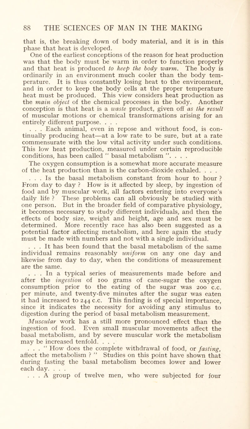 that is, the breaking down of body material, and it is in this phase that heat is developed. One of the earliest conceptions of the reason for heat production was that the body must be warm in order to function properly and that heat is produced to keep the body warm. The body is ordinarily in an environment much cooler than the body tem¬ perature. It is thus constantly losing heat to the environment, and in order to keep the body cells at the proper temperature heat must be produced. This view considers heat production as the main object of the chemical processes in the body. Another conception is that heat is a waste product, given off as the result of muscular motions or chemical transformations arising for an entirely different purpose. . . . . . . Each animal, even in repose and without food, is con¬ tinually producing heat—at a low rate to be sure, but at a rate commensurate with the low vital activity under such conditions. This low heat production, measured under certain reproducible conditions, has been called “ basal metabolism ”. . . . The oxygen consumption is a somewhat more accurate measure of the heat production than is the carbon-dioxide exhaled. . . . ... Is the basal metabolism constant from hour to hour ? From day to day ? How is it affected by sleep, by ingestion of food and by muscular work, all factors entering into everyone’s daily life ? These problems can all obviously be studied with one person. But in the broader field of comparative physiology, it becomes necessary to study different individuals, and then the effects of body size, weight and height, age and sex must be determined. More recently race has also been suggested as a potential factor affecting metabolism, and here again the study must be made with numbers and not with a single individual. ... It has been found that the basal metabolism of the same individual remains reasonably uniform on any one day and likewise from day to day, when the conditions of measurement are the same. ... In a typical series of measurements made before and after the ingestion of ioo grams of cane-sugar the oxygen consumption prior to the eating of the sugar was 200 c.c. per minute, and twenty-five minutes after the sugar was eaten it had increased to 244 c.c. This finding is of special importance, since it indicates the necessity for avoiding any stimulus to digestion during the period of basal metabolism measurement. Muscular work has a still more pronounced effect than the ingestion of food. Even small muscular movements affect the basal metabolism, and by severe muscular work the metabolism may be increased tenfold. ... . . . “ How does the complete withdrawal of food, or fasting, affect the metabolism ? ” Studies on this point have shown that during fasting the basal metabolism becomes lower and lower each day. . . . ... A group of twelve men, who were subjected for four