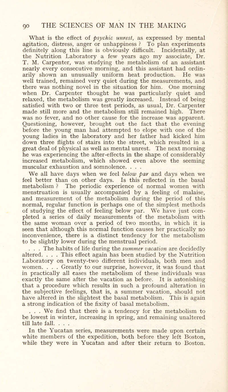 What is the effect of psychic unrest, as expressed by mental agitation, distress, anger or unhappiness ? To plan experiments definitely along this line is obviously difficult. Incidentally, at the Nutrition Laboratory a few years ago my associate, Dr. T. M. Carpenter, was studying the metabolism of an assistant nearly every consecutive morning, and this assistant had ordin¬ arily shown an unusually uniform heat production. He was well trained, remained very quiet during the measurements, and there was nothing novel in the situation for him. One morning when Dr. Carpenter thought he was particularly quiet and relaxed, the metabolism was greatly increased. Instead of being satisfied with two or three test periods, as usual, Dr. Carpenter made still more and the metabolism still remained high. There was no fever, and no other cause for the increase was apparent. Questioning, however, brought out the fact that the evening before the young man had attempted to elope with one of the young ladies in the laboratory and her father had kicked him down three flights of stairs into the street, which resulted in a great deal of physical as well as mental unrest. The next morning he was experiencing the after-effects in the shape of considerably increased metabolism, which showed even above the seeming muscular exhaustion and somnolence. . . . We all have days when we feel below par and days when we feel better than on other days. Is this reflected in the basal metabolism ? The periodic experience of normal women with menstruation is usually accompanied by a feeling of malaise, and measurement of the metabolism during the period of this normal, regular function is perhaps one of the simplest methods of studying the effect of feeling below par. We have just com¬ pleted a series of daily measurements of the metabolism with the same woman over a period of two months, in which it is seen that although this normal function causes her practically no inconvenience, there is a distinct tendency for the metabolism to be slightly lower during the menstrual period. . . . The habits of life during the summer vacation are decidedly altered. . . . This effect again has been studied by the Nutrition Laboratory on twenty-two different individuals, both men and women. . . . Greatly to our surprise, however, it was found that in practically all cases the metabolism of these individuals was exactly the same after the vacation as before. It is astonishing that a procedure which results in such a profound alteration in the subjective feelings, that is, a summer vacation, should not have altered in the slightest the basal metabolism. This is again a strong indication of the fixity of basal metabolism. , . . We find that there is a tendency for the metabolism to be lowest in winter, increasing in spring, and remaining unaltered till late fall. . . . In the Yucatan series, measurements were made upon certain white members of the expedition, both before they left Boston, while they were in Yucatan and after their return to Boston.