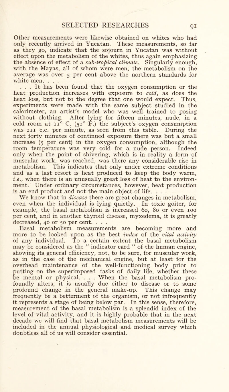 Other measurements were likewise obtained on whites who had only recently arrived in Yucatan. These measurements, so far as they go, indicate that the sojourn in Yucatan was without effect upon the metabolism of the whites, thus again emphasizing the absence of effect of a sub-tropical climate. Singularly enough, with the Mayas, all of whom were men, the metabolism on the average was over 5 per cent above the northern standards for white men. . . . ... It has been found that the oxygen consumption or the heat production increases with exposure to cold, as does the heat loss, but not to the degree that one would expect. Thus, experiments were made with the same subject studied in the calorimeter, an artist's model who was well trained to posing without clothing. After lying for fifteen minutes, nude, in a cold room at n° C. (520 F.) the subject’s oxygen consumption was 211 c.c. per minute, as seen from this table. During the next forty minutes of continued exposure there was but a small increase (5 per cent) in the oxygen consumption, although the room temperature was very cold for a nude person. Indeed only when the point of shivering, which is in reality a form of muscular work, was reached, was there any considerable rise in metabolism. This indicates that only under extreme conditions and as a last resort is heat produced to keep the body warm, i.e., when there is an unusually great loss of heat to the environ¬ ment. Under ordinary circumstances, however, heat production is an end product and not the main object of life. . . . We know that in disease there are great changes in metabolism, even when the individual is lying quietly. In toxic goiter, for example, the basal metabolism is increased 60, 80 or even 100 per cent, and in another thyroid disease, myxedema, it is greatly decreased, 40 or 50 per cent. . . . Basal metabolism measurements are becoming more and more to be looked upon as the best index of the vital activity of any individual. To a certain extent the basal metabolism may be considered as the  indicator card ” of the human engine, showing its general efficiency, not, to be sure, for muscular work, as in the case of the mechanical engine, but at least for the overhead maintenance of the well-functioning body prior to putting on the superimposed tasks of daily life, whether these be mental or physical. . . . When the basal metabolism pro¬ foundly alters, it is usually due either to disease or to some profound change in the general make-up. This change may frequently be a betterment of the organism, or not infrequently it represents a stage of being below par. In this sense, therefore, measurement of the basal metabolism is a splendid index of the level of vital activity, and it is highly probable that in the next decade we will find that basal metabolism measurements will be included in the annual physiological and medical survey which doubtless all of us will consider essential.