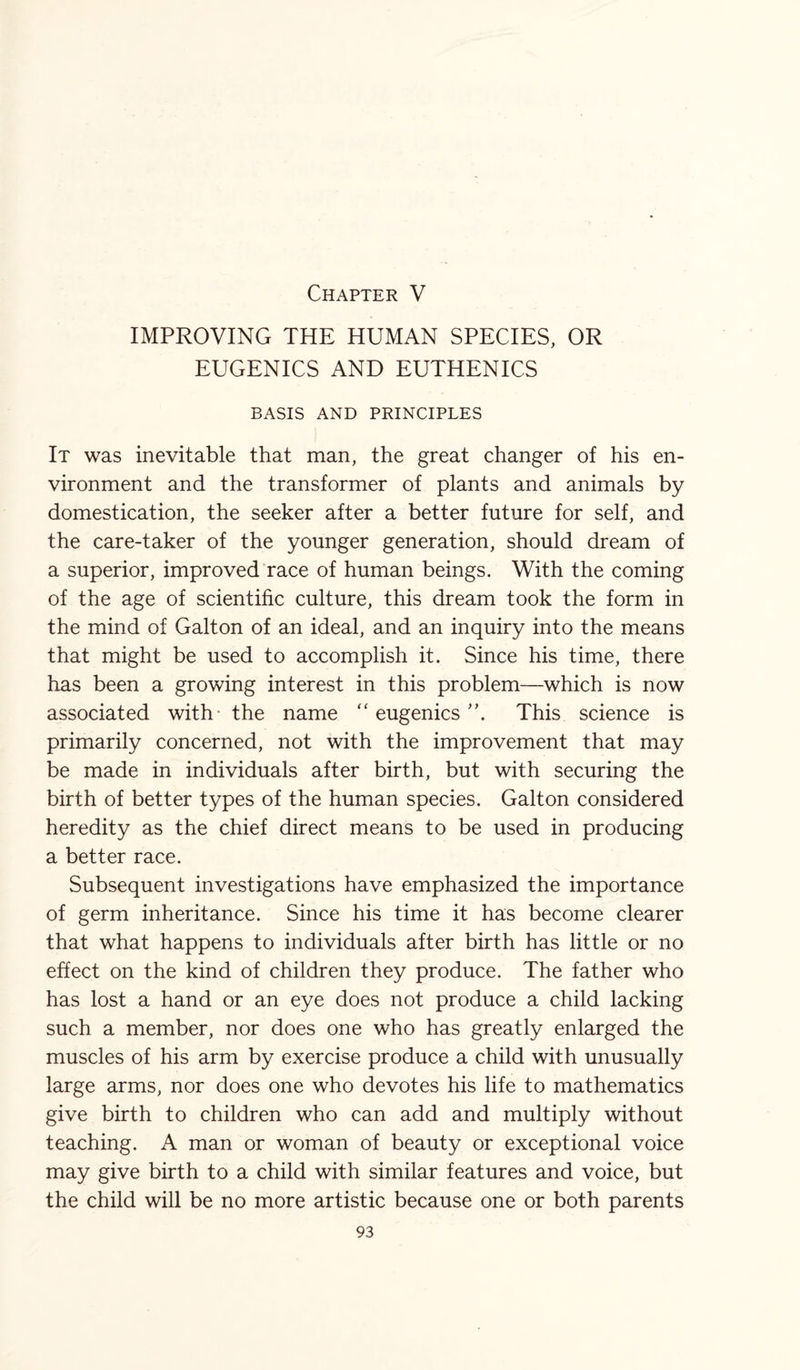 Chapter V IMPROVING THE HUMAN SPECIES, OR EUGENICS AND EUTHENICS BASIS AND PRINCIPLES It was inevitable that man, the great changer of his en¬ vironment and the transformer of plants and animals by domestication, the seeker after a better future for self, and the care-taker of the younger generation, should dream of a superior, improved race of human beings. With the coming of the age of scientific culture, this dream took the form in the mind of Galton of an ideal, and an inquiry into the means that might be used to accomplish it. Since his time, there has been a growing interest in this problem—which is now associated with the name “ eugenics This science is primarily concerned, not with the improvement that may be made in individuals after birth, but with securing the birth of better types of the human species. Galton considered heredity as the chief direct means to be used in producing a better race. Subsequent investigations have emphasized the importance of germ inheritance. Since his time it has become clearer that what happens to individuals after birth has little or no effect on the kind of children they produce. The father who has lost a hand or an eye does not produce a child lacking such a member, nor does one who has greatly enlarged the muscles of his arm by exercise produce a child with unusually large arms, nor does one who devotes his life to mathematics give birth to children who can add and multiply without teaching. A man or woman of beauty or exceptional voice may give birth to a child with similar features and voice, but the child will be no more artistic because one or both parents