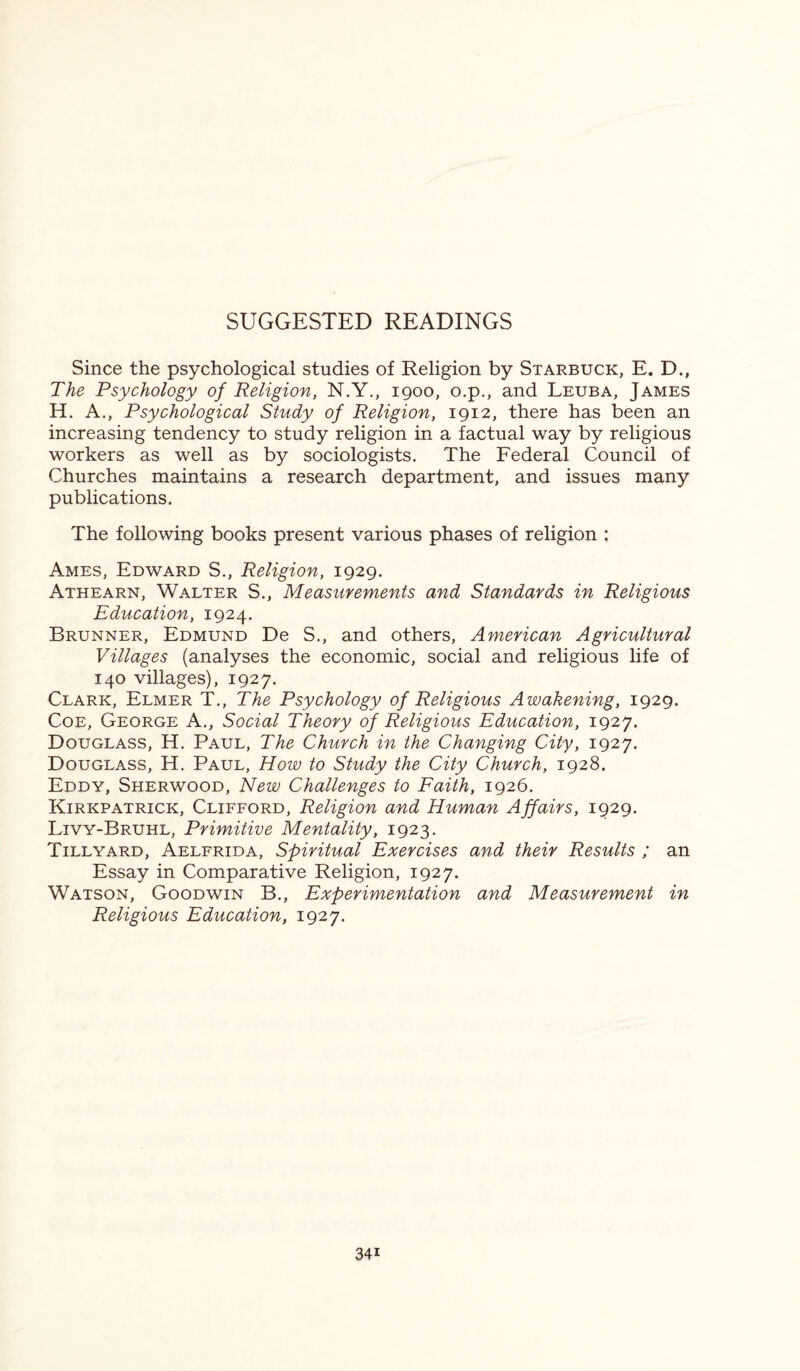 SUGGESTED READINGS Since the psychological studies of Religion by Starbuck, E. D., The Psychology of Religion, N.Y., 1900, o.p., and Leuba, James H. A., Psychological Study of Religion, 1912, there has been an increasing tendency to study religion in a factual way by religious workers as well as by sociologists. The Federal Council of Churches maintains a research department, and issues many publications. The following books present various phases of religion : Ames, Edward S., Religion, 1929. Athearn, Walter S., Measurements and Standards in Religious Education, 1924. Brunner, Edmund De S., and others, American Agricultural Villages (analyses the economic, social and religious life of 140 villages), 1927. Clark, Elmer T., The Psychology of Religious Awakening, 1929. Coe, George A., Social Theory of Religious Education, 1927. Douglass, H. Paul, The Church in the Changing City, 1927. Douglass, H. Paul, How to Study the City Church, 1928. Eddy, Sherwood, New Challenges to Faith, 1926. Kirkpatrick, Clifford, Religion and Human Affairs, 1929. Livy-Bruhl, Primitive Mentality, 1923. Till yard, Aelfrida, Spiritual Exercises and their Results ; an Essay in Comparative Religion, 1927. Watson, Goodwin B., Experimentation and Measurement in Religious Education, 1927. 34i