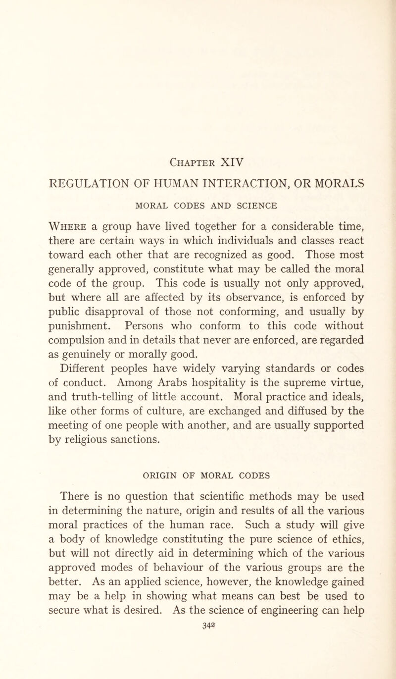 Chapter XIV REGULATION OF HUMAN INTERACTION, OR MORALS MORAL CODES AND SCIENCE Where a group have lived together for a considerable time, there are certain ways in which individuals and classes react toward each other that are recognized as good. Those most generally approved, constitute what may be called the moral code of the group. This code is usually not only approved, but where all are affected by its observance, is enforced by public disapproval of those not conforming, and usually by punishment. Persons who conform to this code without compulsion and in details that never are enforced, are regarded as genuinely or morally good. Different peoples have widely varying standards or codes of conduct. Among Arabs hospitality is the supreme virtue, and truth-telling of little account. Moral practice and ideals, like other forms of culture, are exchanged and diffused by the meeting of one people with another, and are usually supported by religious sanctions. ORIGIN OF MORAL CODES There is no question that scientific methods may be used in determining the nature, origin and results of all the various moral practices of the human race. Such a study will give a body of knowledge constituting the pure science of ethics, but will not directly aid in determining which of the various approved modes of behaviour of the various groups are the better. As an applied science, however, the knowledge gained may be a help in showing what means can best be used to secure what is desired. As the science of engineering can help