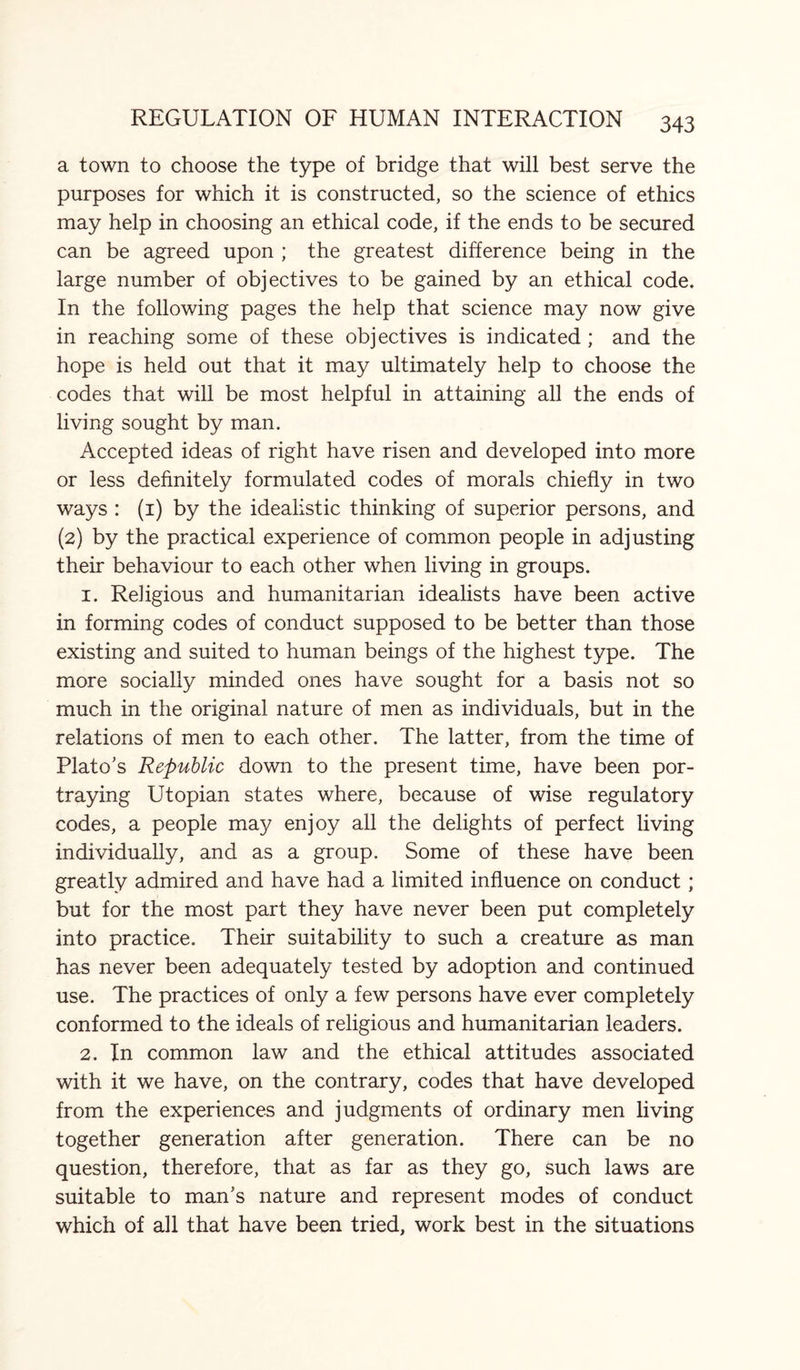 a town to choose the type of bridge that will best serve the purposes for which it is constructed, so the science of ethics may help in choosing an ethical code, if the ends to be secured can be agreed upon ; the greatest difference being in the large number of objectives to be gained by an ethical code. In the following pages the help that science may now give in reaching some of these objectives is indicated ; and the hope is held out that it may ultimately help to choose the codes that will be most helpful in attaining all the ends of living sought by man. Accepted ideas of right have risen and developed into more or less definitely formulated codes of morals chiefly in two ways : (1) by the idealistic thinking of superior persons, and (2) by the practical experience of common people in adjusting their behaviour to each other when living in groups. 1. ReJigious and humanitarian idealists have been active in forming codes of conduct supposed to be better than those existing and suited to human beings of the highest type. The more socially minded ones have sought for a basis not so much in the original nature of men as individuals, but in the relations of men to each other. The latter, from the time of Plato’s Republic down to the present time, have been por¬ traying Utopian states where, because of wise regulatory codes, a people may enjoy all the delights of perfect living individually, and as a group. Some of these have been greatly admired and have had a limited influence on conduct; but for the most part they have never been put completely into practice. Their suitability to such a creature as man has never been adequately tested by adoption and continued use. The practices of only a few persons have ever completely conformed to the ideals of religious and humanitarian leaders. 2. In common law and the ethical attitudes associated with it we have, on the contrary, codes that have developed from the experiences and judgments of ordinary men living together generation after generation. There can be no question, therefore, that as far as they go, such laws are suitable to man’s nature and represent modes of conduct which of all that have been tried, work best in the situations