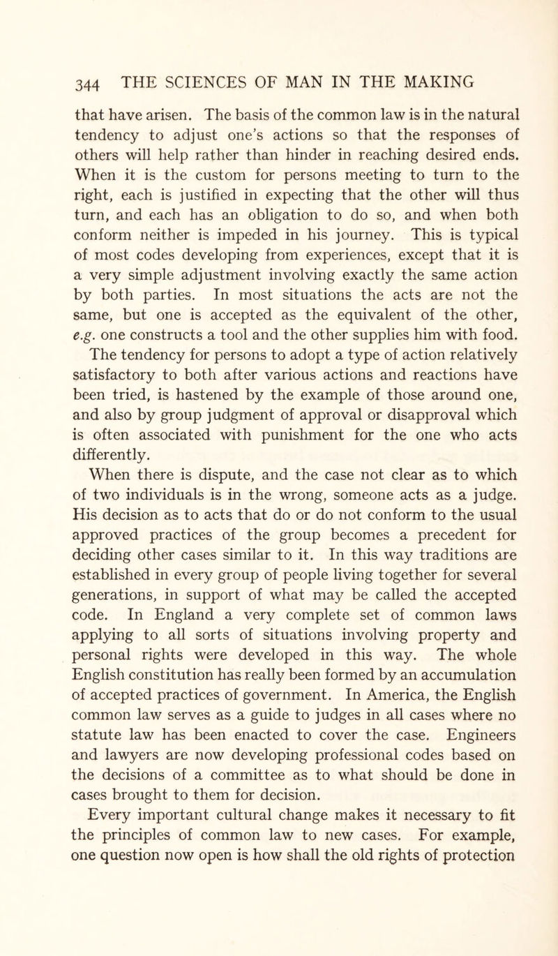 that have arisen. The basis of the common law is in the natural tendency to adjust one’s actions so that the responses of others will help rather than hinder in reaching desired ends. When it is the custom for persons meeting to turn to the right, each is justified in expecting that the other will thus turn, and each has an obligation to do so, and when both conform neither is impeded in his journey. This is typical of most codes developing from experiences, except that it is a very simple adjustment involving exactly the same action by both parties. In most situations the acts are not the same, but one is accepted as the equivalent of the other, e.g. one constructs a tool and the other supplies him with food. The tendency for persons to adopt a type of action relatively satisfactory to both after various actions and reactions have been tried, is hastened by the example of those around one, and also by group judgment of approval or disapproval which is often associated with punishment for the one who acts differently. When there is dispute, and the case not clear as to which of two individuals is in the wrong, someone acts as a judge. His decision as to acts that do or do not conform to the usual approved practices of the group becomes a precedent for deciding other cases similar to it. In this way traditions are established in every group of people living together for several generations, in support of what may be called the accepted code. In England a very complete set of common laws applying to all sorts of situations involving property and personal rights were developed in this way. The whole English constitution has really been formed by an accumulation of accepted practices of government. In America, the English common law serves as a guide to judges in all cases where no statute law has been enacted to cover the case. Engineers and lawyers are now developing professional codes based on the decisions of a committee as to what should be done in cases brought to them for decision. Every important cultural change makes it necessary to fit the principles of common law to new cases. For example, one question now open is how shall the old rights of protection