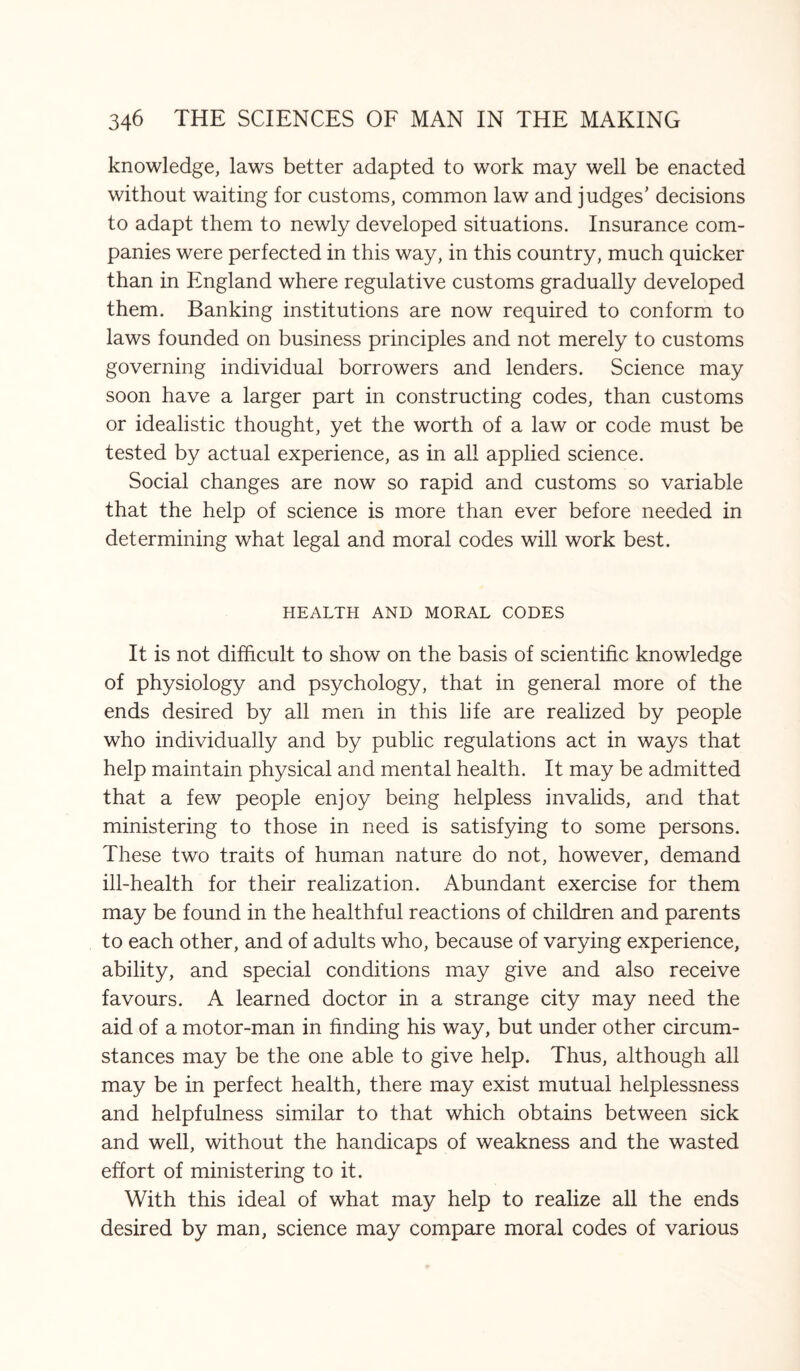 knowledge, laws better adapted to work may well be enacted without waiting for customs, common law and judges’ decisions to adapt them to newly developed situations. Insurance com¬ panies were perfected in this way, in this country, much quicker than in England where regulative customs gradually developed them. Banking institutions are now required to conform to laws founded on business principles and not merely to customs governing individual borrowers and lenders. Science may soon have a larger part in constructing codes, than customs or idealistic thought, yet the worth of a law or code must be tested by actual experience, as in all applied science. Social changes are now so rapid and customs so variable that the help of science is more than ever before needed in determining what legal and moral codes will work best. HEALTH AND MORAL CODES It is not difficult to show on the basis of scientific knowledge of physiology and psychology, that in general more of the ends desired by all men in this life are realized by people who individually and by public regulations act in ways that help maintain physical and mental health. It may be admitted that a few people enjoy being helpless invalids, and that ministering to those in need is satisfying to some persons. These two traits of human nature do not, however, demand ill-health for their realization. Abundant exercise for them may be found in the healthful reactions of children and parents to each other, and of adults who, because of varying experience, ability, and special conditions may give and also receive favours. A learned doctor in a strange city may need the aid of a motor-man in finding his way, but under other circum¬ stances may be the one able to give help. Thus, although all may be in perfect health, there may exist mutual helplessness and helpfulness similar to that which obtains between sick and well, without the handicaps of weakness and the wasted effort of ministering to it. With this ideal of what may help to realize all the ends desired by man, science may compare moral codes of various
