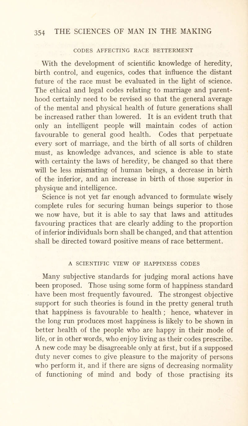 CODES AFFECTING RACE BETTERMENT With the development of scientific knowledge of heredity, birth control, and eugenics, codes that influence the distant future of the race must be evaluated in the light of science. The ethical and legal codes relating to marriage and parent¬ hood certainly need to be revised so that the general average of the mental and physical health of future generations shall be increased rather than lowered. It is an evident truth that only an intelligent people will maintain codes of action favourable to general good health. Codes that perpetuate every sort of marriage, and the birth of all sorts of children must, as knowledge advances, and science is able to state with certainty the laws of heredity, be changed so that there will be less mismating of human beings, a decrease in birth of the inferior, and an increase in birth of those superior in physique and intelligence. Science is not yet far enough advanced to formulate wisely complete rules for securing human beings superior to those we now have, but it is able to say that laws and attitudes favouring practices that are clearly adding to the proportion of inferior individuals born shall be changed, and that attention shall be directed toward positive means of race betterment. A SCIENTIFIC VIEW OF HAPPINESS CODES Many subjective standards for judging moral actions have been proposed. Those using some form of happiness standard have been most frequently favoured. The strongest objective support for such theories is found in the pretty general truth that happiness is favourable to health ; hence, whatever in the long run produces most happiness is likely to be shown in better health of the people who are happy in their mode of life, or in other words, who enjoy living as their codes prescribe. A new code may be disagreeable only at first, but if a supposed duty never comes to give pleasure to the majority of persons who perform it, and if there are signs of decreasing normality of functioning of mind and body of those practising its