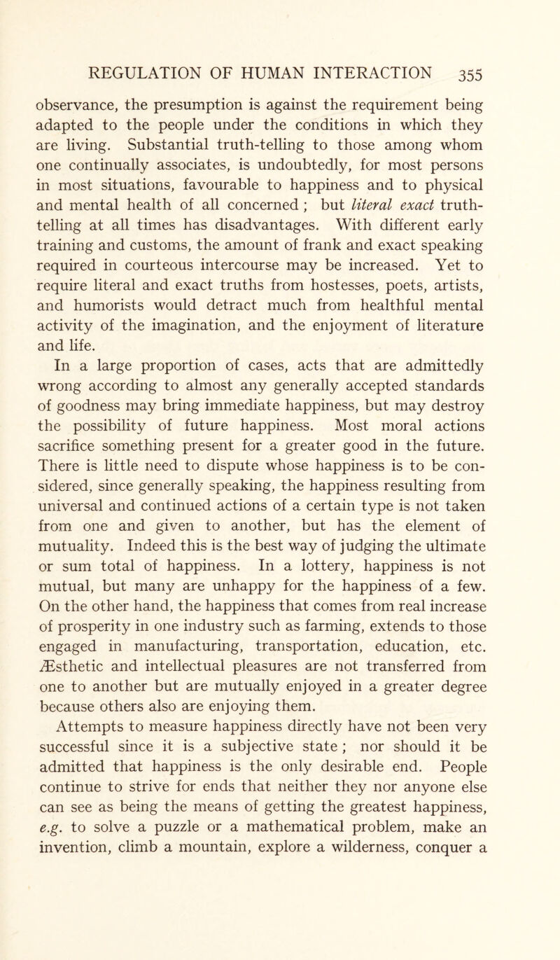 observance, the presumption is against the requirement being adapted to the people under the conditions in which they are living. Substantial truth-telling to those among whom one continually associates, is undoubtedly, for most persons in most situations, favourable to happiness and to physical and mental health of all concerned ; but literal exact truth¬ telling at all times has disadvantages. With different early training and customs, the amount of frank and exact speaking required in courteous intercourse may be increased. Yet to require literal and exact truths from hostesses, poets, artists, and humorists would detract much from healthful mental activity of the imagination, and the enjoyment of literature and life. In a large proportion of cases, acts that are admittedly wrong according to almost any generally accepted standards of goodness may bring immediate happiness, but may destroy the possibility of future happiness. Most moral actions sacrifice something present for a greater good in the future. There is little need to dispute whose happiness is to be con¬ sidered, since generally speaking, the happiness resulting from universal and continued actions of a certain type is not taken from one and given to another, but has the element of mutuality. Indeed this is the best way of judging the ultimate or sum total of happiness. In a lottery, happiness is not mutual, but many are unhappy for the happiness of a few. On the other hand, the happiness that comes from real increase of prosperity in one industry such as farming, extends to those engaged in manufacturing, transportation, education, etc. ^Esthetic and intellectual pleasures are not transferred from one to another but are mutually enjoyed in a greater degree because others also are enjoying them. Attempts to measure happiness directly have not been very successful since it is a subjective state ; nor should it be admitted that happiness is the only desirable end. People continue to strive for ends that neither they nor anyone else can see as being the means of getting the greatest happiness, e.g. to solve a puzzle or a mathematical problem, make an invention, climb a mountain, explore a wilderness, conquer a