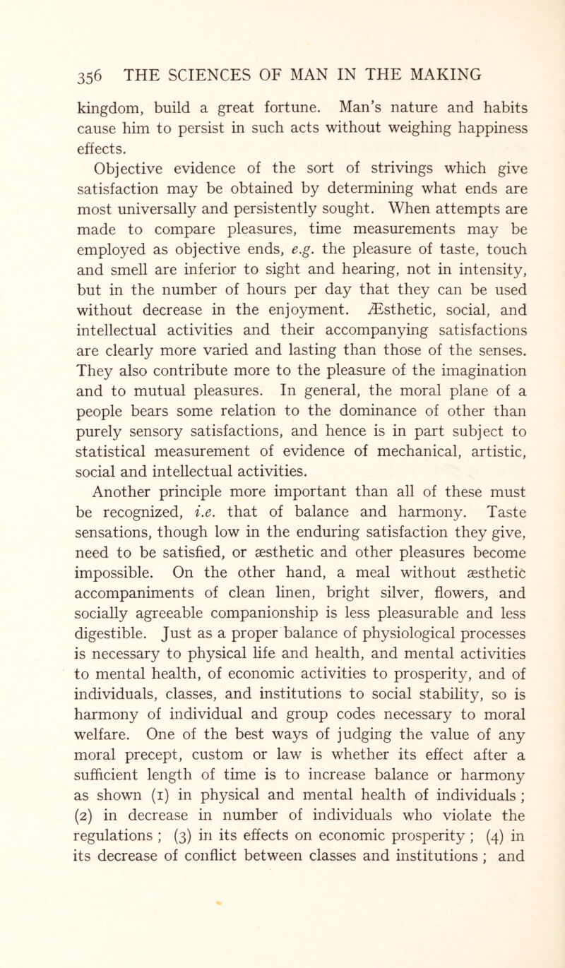 kingdom, build a great fortune. Man’s nature and habits cause him to persist in such acts without weighing happiness effects. Objective evidence of the sort of strivings which give satisfaction may be obtained by determining what ends are most universally and persistently sought. When attempts are made to compare pleasures, time measurements may be employed as objective ends, e.g. the pleasure of taste, touch and smell are inferior to sight and hearing, not in intensity, but in the number of hours per day that they can be used without decrease in the enjoyment. iEsthetic, social, and intellectual activities and their accompanying satisfactions are clearly more varied and lasting than those of the senses. They also contribute more to the pleasure of the imagination and to mutual pleasures. In general, the moral plane of a people bears some relation to the dominance of other than purely sensory satisfactions, and hence is in part subject to statistical measurement of evidence of mechanical, artistic, social and intellectual activities. Another principle more important than all of these must be recognized, i.e. that of balance and harmony. Taste sensations, though low in the enduring satisfaction they give, need to be satisfied, or aesthetic and other pleasures become impossible. On the other hand, a meal without aesthetic accompaniments of clean linen, bright silver, flowers, and socially agreeable companionship is less pleasurable and less digestible. Just as a proper balance of physiological processes is necessary to physical life and health, and mental activities to mental health, of economic activities to prosperity, and of individuals, classes, and institutions to social stability, so is harmony of individual and group codes necessary to moral welfare. One of the best ways of judging the value of any moral precept, custom or law is whether its effect after a sufficient length of time is to increase balance or harmony as shown (i) in physical and mental health of individuals ; (2) in decrease in number of individuals who violate the regulations ; (3) in its effects on economic prosperity ; (4) in its decrease of conflict between classes and institutions ; and