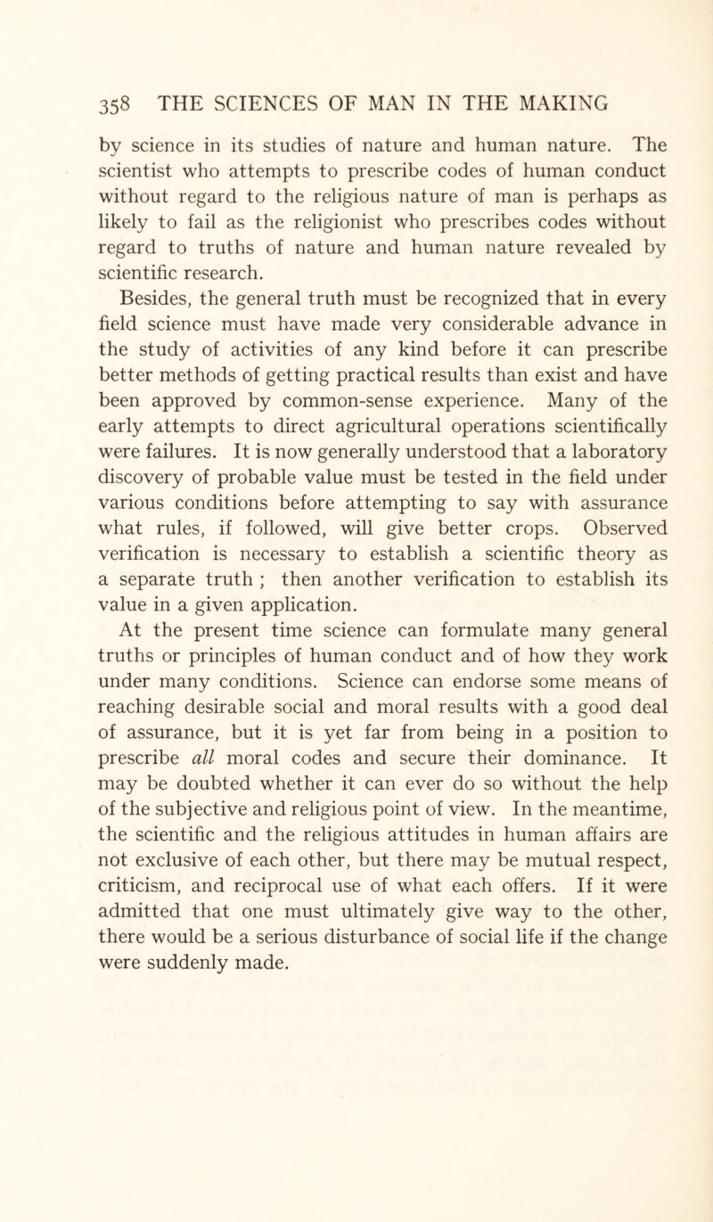 by science in its studies of nature and human nature. The scientist who attempts to prescribe codes of human conduct without regard to the religious nature of man is perhaps as likely to fail as the religionist who prescribes codes without regard to truths of nature and human nature revealed by scientific research. Besides, the general truth must be recognized that in every field science must have made very considerable advance in the study of activities of any kind before it can prescribe better methods of getting practical results than exist and have been approved by common-sense experience. Many of the early attempts to direct agricultural operations scientifically were failures. It is now generally understood that a laboratory discovery of probable value must be tested in the field under various conditions before attempting to say with assurance what rules, if followed, will give better crops. Observed verification is necessary to establish a scientific theory as a separate truth ; then another verification to establish its value in a given application. At the present time science can formulate many general truths or principles of human conduct and of how they work under many conditions. Science can endorse some means of reaching desirable social and moral results with a good deal of assurance, but it is yet far from being in a position to prescribe all moral codes and secure their dominance. It may be doubted whether it can ever do so without the help of the subjective and religious point of view. In the meantime, the scientific and the religious attitudes in human affairs are not exclusive of each other, but there may be mutual respect, criticism, and reciprocal use of what each offers. If it were admitted that one must ultimately give way to the other, there would be a serious disturbance of social life if the change were suddenly made.