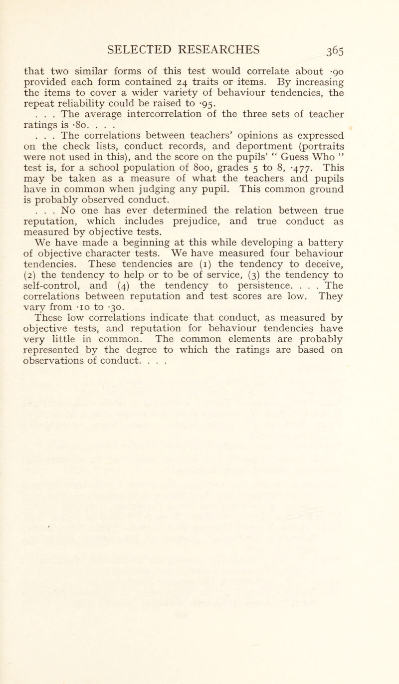 that two similar forms of this test would correlate about -go provided each form contained 24 traits or items. By increasing the items to cover a wider variety of behaviour tendencies, the repeat reliability could be raised to *95. . . . The average intercorrelation of the three sets of teacher ratings is -8o. . . . . . . The correlations between teachers’ opinions as expressed on the check lists, conduct records, and deportment (portraits were not used in this), and the score on the pupils’ “ Guess Who ” test is, for a school population of 800, grades 5 to 8, -477. This may be taken as a measure of what the teachers and pupils have in common when judging any pupil. This common ground is probably observed conduct. ... No one has ever determined the relation between true reputation, which includes prejudice, and true conduct as measured by objective tests. We have made a beginning at this while developing a battery of objective character tests. We have measured four behaviour tendencies. These tendencies are (1) the tendency to deceive, (2) the tendency to help or to be of service, (3) the tendency to self-control, and (4) the tendency to persistence. . . . The correlations between reputation and test scores are low. They vary from -io to *30. These low correlations indicate that conduct, as measured by objective tests, and reputation for behaviour tendencies have very little in common. The common elements are probably represented by the degree to which the ratings are based on observations of conduct. . . .