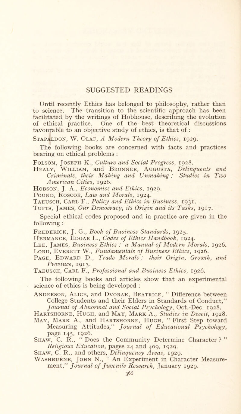 SUGGESTED READINGS Until recently Ethics has belonged to philosophy, rather than to science. The transition to the scientific approach has been facilitated by the writings of Hobhouse, describing the evolution of ethical practice. One of the best theoretical discussions favourable to an objective study of ethics, is that of : Stapaldon, W. Olaf, A Modern Theory of Ethics, 1929. The following books are concerned with facts and practices bearing on ethical problems : Folsom, Joseph K., Culture and Social Progress, 1928. Healy, William, and Bronner, Augusta, Delinquents and Criminals, their Making and Unmaking; Studies in Two American Cities, 1926. Hobson, J. A., Economics and Ethics, 1929. Pound, Roscoe, Law and Morals, 1924. Taeusch, Carl F., Policy and Ethics in Business, 1931. Tufts, James, Our Democracy, its Origin and its Tasks, 1917. Special ethical codes proposed and in practice are given in the following : Frederick, J. G., Book of Business Standards, 1925. Hermance, Edgar L., Codes of Ethics Handbook, 1924. Lee, James, Business Ethics ; a Manual of Modern Morals, 1926. Lord, Everett W., Fundamentals of Business Ethics, 1926. Page, Edward D., Trade Morals ; their Origin, Growth, and Province, 1913. Taeusch, Carl F., Professional and Business Ethics, 1926. The following books and articles show that an experimental science of ethics is being developed : Anderson, Alice, and Dvorak, Beatrice, “ Difference between College Students and their Elders in Standards of Conduct/' Journal of Abnormal and Social Psychology, Oct.-Dec. 1928. Hartshorne, Hugh, and May, Mark A., Studies in Deceit, 1928. May, Mark A., and Hartshorne, Hugh, “ First Step toward Measuring Attitudes,” Journal of Educational Psychology, page 145, 1926. Shaw, C. R., “ Does the Community Determine Character ? ” Religious Education, pages 24 and 409, 1929. Shaw, C. R., and others, Delinquency Areas, 1929. Washburne, John N., “ An Experiment in Character Measure¬ ment,” Journal of Juvenile Research, January 1929.