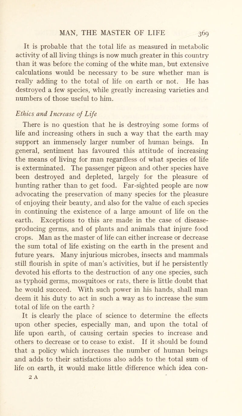 It is probable that the total life as measured in metabolic activity of all living things is now much greater in this country than it was before the coming of the white man, but extensive calculations would be necessary to be sure whether man is really adding to the total of life on earth or not. He has destroyed a few species, while greatly increasing varieties and numbers of those useful to him. Ethics and Increase of Life There is no question that he is destroying some forms of life and increasing others in such a way that the earth may support an immensely larger number of human beings. In general, sentiment has favoured this attitude of increasing the means of living for man regardless of what species of life is exterminated. The passenger pigeon and other species have been destroyed and depleted, largely for the pleasure of hunting rather than to get food. Far-sighted people are now advocating the preservation of many species for the pleasure of enjoying their beauty, and also for the value of each species in continuing the existence of a large amount of life on the earth. Exceptions to this are made in the case of disease- producing germs, and of plants and animals that injure food crops. Man as the master of life can either increase or decrease the sum total of life existing on the earth in the present and future years. Many injurious microbes, insects and mammals still flourish in spite of man’s activities, but if he persistently devoted his efforts to the destruction of any one species, such as typhoid germs, mosquitoes or rats, there is little doubt that he would succeed. With such power in his hands, shall man deem it his duty to act in such a way as to increase the sum total of life on the earth ? It is clearly the place of science to determine the effects upon other species, especially man, and upon the total of life upon earth, of causing certain species to increase and others to decrease or to cease to exist. If it should be found that a policy which increases the number of human beings and adds to their satisfactions also adds to the total sum of life on earth, it would make little difference which idea con-