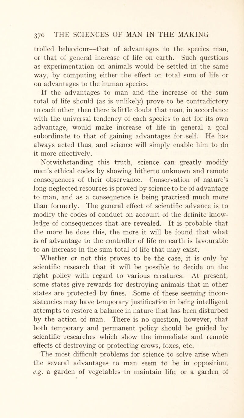 trolled behaviour—that of advantages to the species man, or that of general increase of life on earth. Such questions as experimentation on animals would be settled in the same way, by computing either the effect on total sum of life or on advantages to the human species. If the advantages to man and the increase of the sum total of life should (as is unlikely) prove to be contradictory to each other, then there is little doubt that man, in accordance with the universal tendency of each species to act for its own advantage, would make increase of life in general a goal subordinate to that of gaining advantages for self. He has always acted thus, and science will simply enable him to do it more effectively. Notwithstanding this truth, science can greatly modify man’s ethical codes by showing hitherto unknown and remote consequences of their observance. Conservation of nature’s long-neglected resources is proved by science to be of advantage to man, and as a consequence is being practised much more than formerly. The general effect of scientific advance is to modify the codes of conduct on account of the definite know¬ ledge of consequences that are revealed. It is probable that the more he does this, the more it will be found that what is of advantage to the controller of life on earth is favourable to an increase in the sum total of life that may exist. Whether or not this proves to be the case, it is only by scientific research that it will be possible to decide on the right policy with regard to various creatures. At present, some states give rewards for destroying animals that in other states are protected by fines. Some of these seeming incon¬ sistencies may have temporary justification in being intelligent attempts to restore a balance in nature that has been disturbed by the action of man. There is no question, however, that both temporary and permanent policy should be guided by scientific researches which show the immediate and remote effects of destroying or protecting crows, foxes, etc. The most difficult problems for science to solve arise when the several advantages to man seem to be in opposition, e.g. a garden of vegetables to maintain life, or a garden of