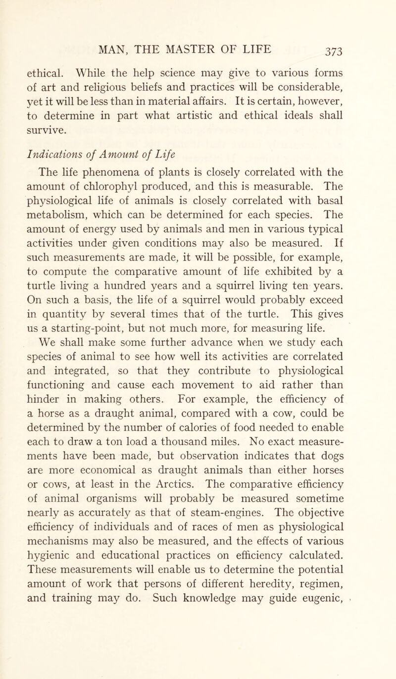 ethical. While the help science may give to various forms of art and religious beliefs and practices will be considerable, yet it will be less than in material affairs. It is certain, however, to determine in part what artistic and ethical ideals shall survive. Indications of Amount of Life The life phenomena of plants is closely correlated with the amount of chlorophyl produced, and this is measurable. The physiological life of animals is closely correlated with basal metabolism, which can be determined for each species. The amount of energy used by animals and men in various typical activities under given conditions may also be measured. If such measurements are made, it will be possible, for example, to compute the comparative amount of life exhibited by a turtle living a hundred years and a squirrel living ten years. On such a basis, the life of a squirrel would probably exceed in quantity by several times that of the turtle. This gives us a starting-point, but not much more, for measuring life. We shall make some further advance when we study each species of animal to see how well its activities are correlated and integrated, so that they contribute to physiological functioning and cause each movement to aid rather than hinder in making others. For example, the efficiency of a horse as a draught animal, compared with a cow, could be determined by the number of calories of food needed to enable each to draw a ton load a thousand miles. No exact measure¬ ments have been made, but observation indicates that dogs are more economical as draught animals than either horses or cows, at least in the Arctics. The comparative efficiency of animal organisms will probably be measured sometime nearly as accurately as that of steam-engines. The objective efficiency of individuals and of races of men as physiological mechanisms may also be measured, and the effects of various hygienic and educational practices on efficiency calculated. These measurements will enable us to determine the potential amount of work that persons of different heredity, regimen, and training may do. Such knowledge may guide eugenic,