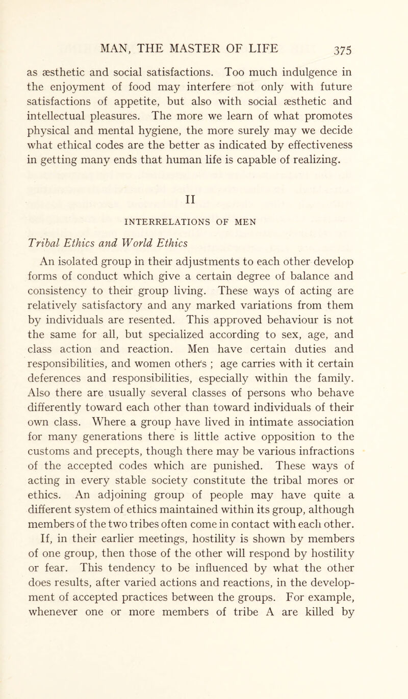 as aesthetic and social satisfactions. Too much indulgence in the enjoyment of food may interfere not only with future satisfactions of appetite, but also with social aesthetic and intellectual pleasures. The more we learn of what promotes physical and mental hygiene, the more surely may we decide what ethical codes are the better as indicated by effectiveness in getting many ends that human life is capable of realizing. II INTERRELATIONS OF MEN Tribal Ethics and World Ethics An isolated group in their adjustments to each other develop forms of conduct which give a certain degree of balance and consistency to their group living. These ways of acting are relatively satisfactory and any marked variations from them by individuals are resented. This approved behaviour is not the same for all, but specialized according to sex, age, and class action and reaction. Men have certain duties and responsibilities, and women others ; age carries with it certain deferences and responsibilities, especially within the family. Also there are usually several classes of persons who behave differently toward each other than toward individuals of their own class. Where a group have lived in intimate association for many generations there is little active opposition to the customs and precepts, though there may be various infractions of the accepted codes which are punished. These ways of acting in every stable society constitute the tribal mores or ethics. An adjoining group of people may have quite a different system of ethics maintained within its group, although members of the two tribes often come in contact with each other. If, in their earlier meetings, hostility is shown by members of one group, then those of the other will respond by hostility or fear. This tendency to be influenced by what the other does results, after varied actions and reactions, in the develop¬ ment of accepted practices between the groups. For example, whenever one or more members of tribe A are killed by