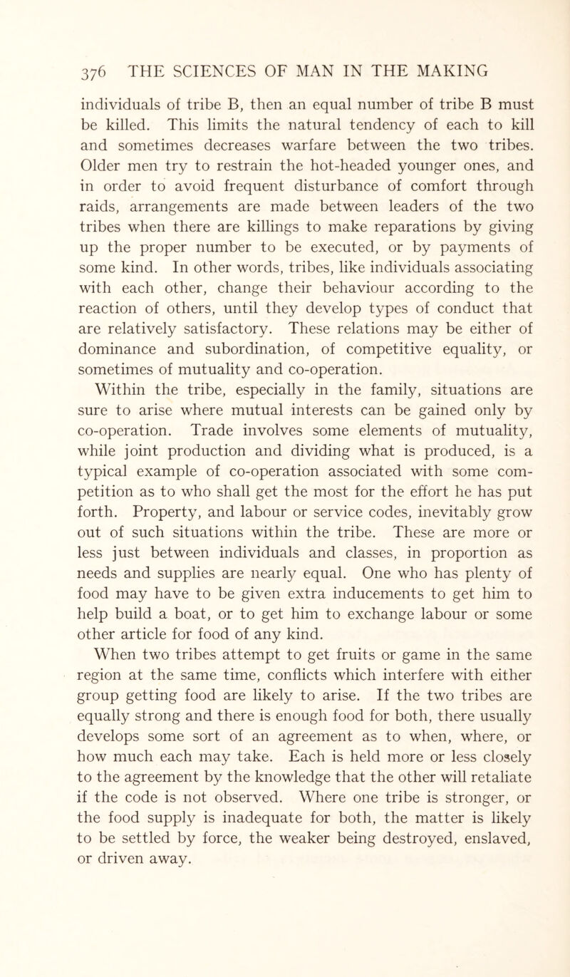 individuals of tribe B, then an equal number of tribe B must be killed. This limits the natural tendency of each to kill and sometimes decreases warfare between the two tribes. Older men try to restrain the hot-headed younger ones, and in order to avoid frequent disturbance of comfort through raids, arrangements are made between leaders of the two tribes when there are killings to make reparations by giving up the proper number to be executed, or by payments of some kind. In other words, tribes, like individuals associating with each other, change their behaviour according to the reaction of others, until they develop types of conduct that are relatively satisfactory. These relations may be either of dominance and subordination, of competitive equality, or sometimes of mutuality and co-operation. Within the tribe, especially in the family, situations are sure to arise where mutual interests can be gained only by co-operation. Trade involves some elements of mutuality, while joint production and dividing what is produced, is a typical example of co-operation associated with some com¬ petition as to who shall get the most for the effort he has put forth. Property, and labour or service codes, inevitably grow out of such situations within the tribe. These are more or less just between individuals and classes, in proportion as needs and supplies are nearly equal. One who has plenty of food may have to be given extra inducements to get him to help build a boat, or to get him to exchange labour or some other article for food of any kind. When two tribes attempt to get fruits or game in the same region at the same time, conflicts which interfere with either group getting food are likely to arise. If the two tribes are equally strong and there is enough food for both, there usually develops some sort of an agreement as to when, where, or how much each may take. Each is held more or less closely to the agreement by the knowledge that the other will retaliate if the code is not observed. Where one tribe is stronger, or the food supply is inadequate for both, the matter is likely to be settled by force, the weaker being destroyed, enslaved, or driven away.