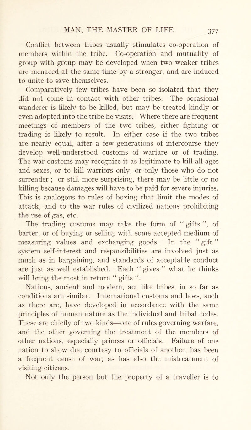 Conflict between tribes usually stimulates co-operation of members within the tribe. Co-operation and mutuality of group with group may be developed when two weaker tribes are menaced at the same time by a stronger, and are induced to unite to save themselves. Comparatively few tribes have been so isolated that they did not come in contact with other tribes. The occasional wanderer is likely to be killed, but may be treated kindly or even adopted into the tribe he visits. Where there are frequent meetings of members of the two tribes, either fighting or trading is likely to result. In either case if the two tribes are nearly equal, after a few generations of intercourse they develop well-understood customs of warfare or of trading. The war customs may recognize it as legitimate to kill all ages and sexes, or to kill warriors only, or only those who do not surrender ; or still more surprising, there may be little or no killing because damages will have to be paid for severe injuries. This is analogous to rules of boxing that limit the modes of attack, and to the war rules of civilized nations prohibiting the use of gas, etc. The trading customs may take the form of “ gifts ”, of barter, or of buying or selling with some accepted medium of measuring values and exchanging goods. In the “ gift ” system self-interest and responsibilities are involved just as much as in bargaining, and standards of acceptable conduct are just as well established. Each (< gives ” what he thinks will bring the most in return “ gifts ”. Nations, ancient and modern, act like tribes, in so far as conditions are similar. International customs and laws, such as there are, have developed in accordance with the same principles of human nature as the individual and tribal codes. These are chiefly of two kinds—one of rules governing warfare, and the other governing the treatment of the members of other nations, especially princes or officials. Failure of one nation to show due courtesy to officials of another, has been a frequent cause of war, as has also the mistreatment of visiting citizens. Not only the person but the property of a traveller is to