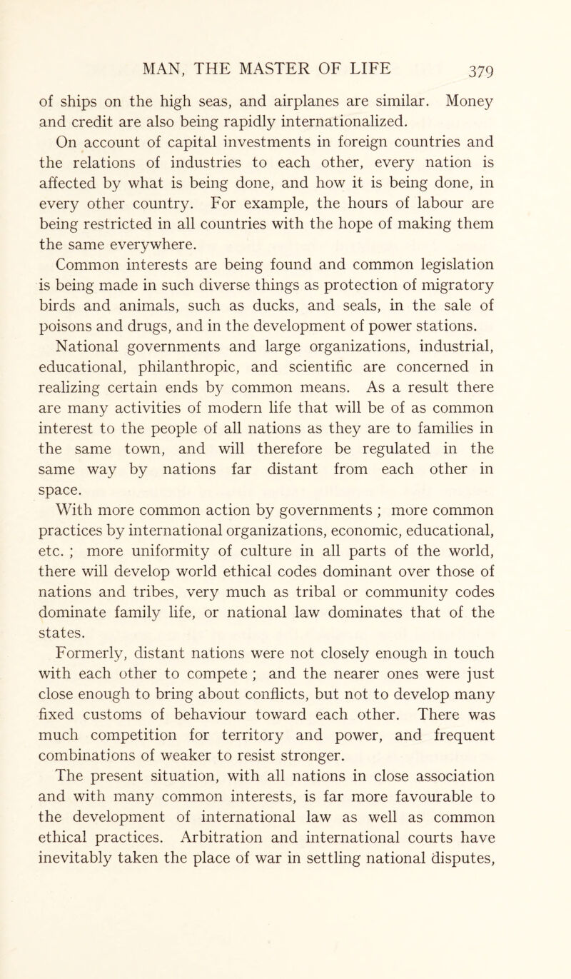 of ships on the high seas, and airplanes are similar. Money and credit are also being rapidly internationalized. On account of capital investments in foreign countries and the relations of industries to each other, every nation is affected by what is being done, and how it is being done, in every other country. For example, the hours of labour are being restricted in all countries with the hope of making them the same everywhere. Common interests are being found and common legislation is being made in such diverse things as protection of migratory birds and animals, such as ducks, and seals, in the sale of poisons and drugs, and in the development of power stations. National governments and large organizations, industrial, educational, philanthropic, and scientific are concerned in realizing certain ends by common means. As a result there are many activities of modern life that will be of as common interest to the people of all nations as they are to families in the same town, and will therefore be regulated in the same way by nations far distant from each other in space. With more common action by governments ; more common practices by international organizations, economic, educational, etc. ; more uniformity of culture in all parts of the world, there will develop world ethical codes dominant over those of nations and tribes, very much as tribal or community codes dominate family life, or national law dominates that of the states. Formerly, distant nations were not closely enough in touch with each other to compete ; and the nearer ones were just close enough to bring about conflicts, but not to develop many fixed customs of behaviour toward each other. There was much competition for territory and power, and frequent combinations of weaker to resist stronger. The present situation, with all nations in close association and with many common interests, is far more favourable to the development of international law as well as common ethical practices. Arbitration and international courts have inevitably taken the place of war in settling national disputes,