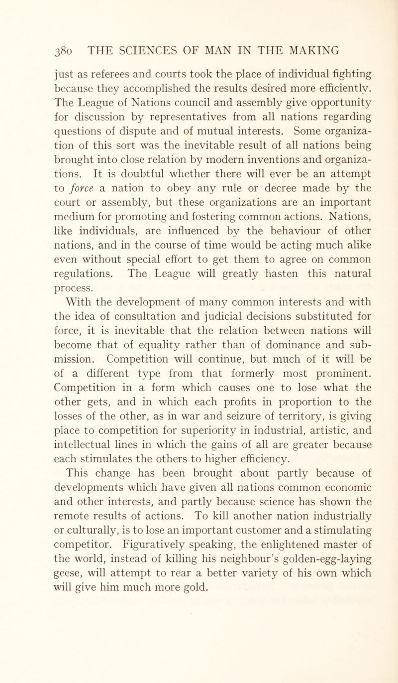 just as referees and courts took the place of individual fighting because they accomplished the results desired more efficiently. The League of Nations council and assembly give opportunity for discussion by representatives from all nations regarding questions of dispute and of mutual interests. Some organiza¬ tion of this sort was the inevitable result of all nations being brought into close relation by modern inventions and organiza¬ tions. It is doubtful whether there will ever be an attempt to force a nation to obey any rule or decree made by the court or assembly, but these organizations are an important medium for promoting and fostering common actions. Nations, like individuals, are influenced by the behaviour of other nations, and in the course of time would be acting much alike even without special effort to get them to agree on common regulations. The League will greatly hasten this natural process. With the development of many common interests and with the idea of consultation and judicial decisions substituted for force, it is inevitable that the relation between nations will become that of equality rather than of dominance and sub¬ mission. Competition will continue, but much of it will be of a different type from that formerly most prominent. Competition in a form which causes one to lose what the other gets, and in which each profits in proportion to the losses of the other, as in war and seizure of territory, is giving place to competition for superiority in industrial, artistic, and intellectual lines in which the gains of all are greater because each stimulates the others to higher efficiency. This change has been brought about partly because of developments which have given all nations common economic and other interests, and partly because science has shown the remote results of actions. To kill another nation industrially or culturally, is to lose an important customer and a stimulating competitor. Figuratively speaking, the enlightened master of the world, instead of killing his neighbour’s golden-egg-laying geese, will attempt to rear a better variety of his own which will give him much more gold.