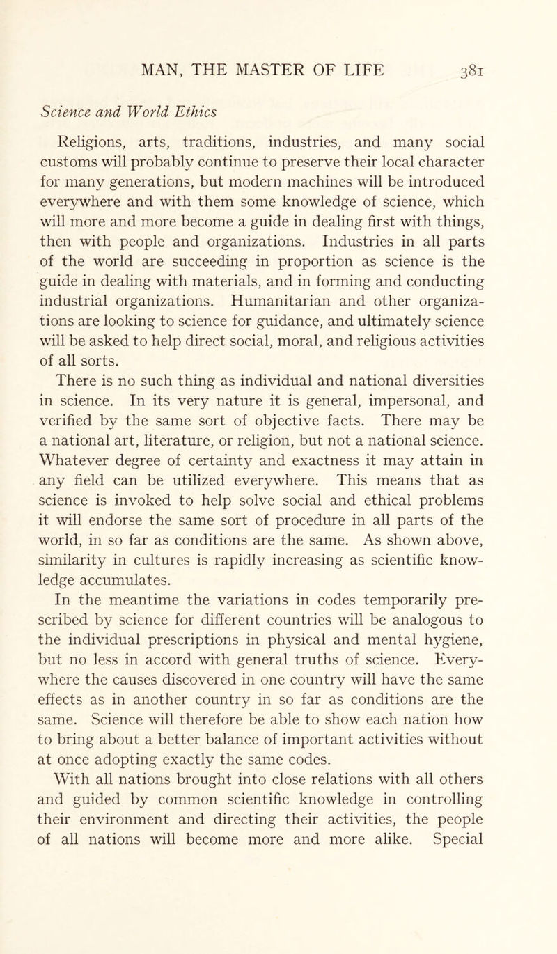 Science and World Ethics Religions, arts, traditions, industries, and many social customs will probably continue to preserve their local character for many generations, but modern machines will be introduced everywhere and with them some knowledge of science, which will more and more become a guide in dealing first with things, then with people and organizations. Industries in all parts of the world are succeeding in proportion as science is the guide in dealing with materials, and in forming and conducting industrial organizations. Humanitarian and other organiza¬ tions are looking to science for guidance, and ultimately science will be asked to help direct social, moral, and religious activities of all sorts. There is no such thing as individual and national diversities in science. In its very nature it is general, impersonal, and verified by the same sort of objective facts. There may be a national art, literature, or religion, but not a national science. Whatever degree of certainty and exactness it may attain in any field can be utilized everywhere. This means that as science is invoked to help solve social and ethical problems it will endorse the same sort of procedure in all parts of the world, in so far as conditions are the same. As shown above, similarity in cultures is rapidly increasing as scientific know¬ ledge accumulates. In the meantime the variations in codes temporarily pre¬ scribed by science for different countries will be analogous to the individual prescriptions in physical and mental hygiene, but no less in accord with general truths of science. Every¬ where the causes discovered in one country will have the same effects as in another country in so far as conditions are the same. Science will therefore be able to show each nation how to bring about a better balance of important activities without at once adopting exactly the same codes. With all nations brought into close relations with all others and guided by common scientific knowledge in controlling their environment and directing their activities, the people of all nations will become more and more alike. Special